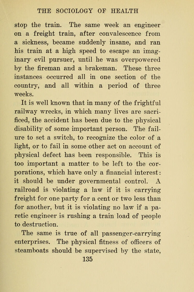 stop the train. The same week an engineer on a freight train, after convalescence from a sickness, became suddenly insane, and ran his train at a high speed to escape an imag- inary evil pursuer, until he was overpowered by the fireman and a brakeman. These three instances occurred all in one section of the country, and all within a period of three weeks. It is well known that in many of the frightful railway wrecks, in which many lives are sacri- ficed, the accident has been due to the physical disability of some important person. The fail- ure to set a switch, to recognize the color of a light, or to fail in some other act on account of physical defect has been responsible. This is too important a matter to be left to the cor- porations, which have only a financial interest: it should be under governmental control. A railroad is violating a law if it is carrying freight for one party for a cent or two less than for another, but it is violating no law if a pa- retic engineer is rushing a train load of people to destruction. The same is true of all passenger-carrying enterprises. The physical fitness of officers of steamboats should be supervised by the state,