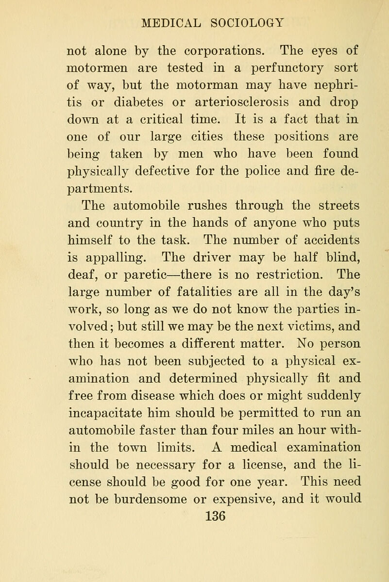 not alone by the corporations. The eyes of motormen are tested in a perfunctory sort of way, but the motorman may have nephri- tis or diabetes or arteriosclerosis and drop down at a critical time. It is a fact that in one of our large cities these positions are being taken by men who have been found physically defective for the police and fire de- partments. The automobile rushes through the streets and country in the hands of anyone who puts himself to the task. The number of accidents is appalling. The driver may be half blind, deaf, or paretic—there is no restriction. The large number of fatalities are all in the day's work, so long as we do not know the parties in- volved ; but still we may be the next victims, and then it becomes a different matter. No person who has not been subjected to a physical ex- amination and determined physically fit and free from disease which does or might suddenly incapacitate him should be permitted to run an automobile faster than four miles an hour with- in the town limits. A medical examination should be necessary for a license, and the li- cense should be good for one year. This need not be burdensome or expensive, and it would