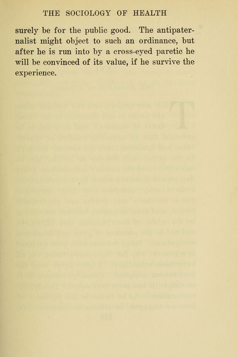 surely be for the public good. The antipater- nalist might object to such an ordinance, but after he is run into by a cross-eyed paretic he will be convinced of its value, if he survive the experience.