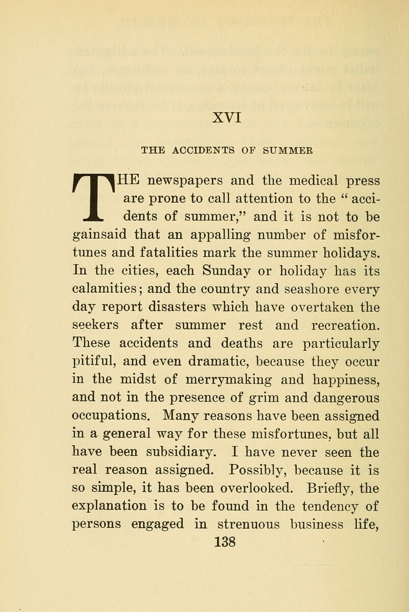 THE ACCIDENTS OF SUMMER THE newspapers and the medical press are prone to call attention to the  acci- dents of summer, and it is not to be gainsaid that an appalling nnmber of misfor- tunes and fatalities mark the summer holidays. In the cities, each Sunday or holiday has its calamities; and the country and seashore every day report disasters which have overtaken the seekers after summer rest and recreation. These accidents and deaths are particularly pitiful, and even dramatic, because they occur in the midst of merrymaking and happiness, and not in the presence of grim and dangerous occupations. Many reasons have been assigned in a general way for these misfortunes, but all have been subsidiary. I have never seen the real reason assigned. Possibly, because it is so simple, it has been overlooked. Briefly, the explanation is to be found in the tendency of persons engaged in strenuous business life,