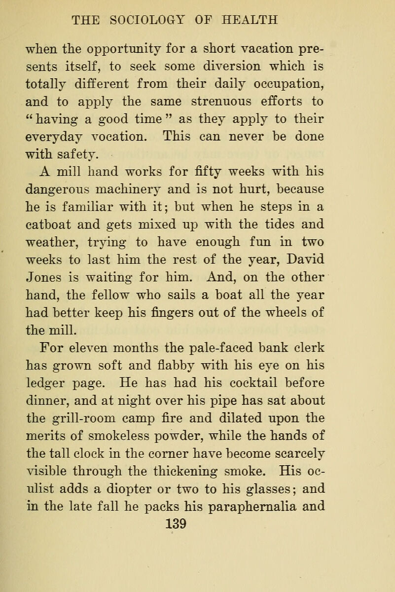 when the opportunity for a short vacation pre- sents itself, to seek some diversion which is totally different from their daily occupation, and to apply the same strenuous efforts to  having a good time  as they apply to their everyday vocation. This can never be done with safety. A mill hand works for fifty weeks with his dangerous machinery and is not hurt, because he is familiar with it; but when he steps in a catboat and gets mixed up with the tides and weather, trying to have enough fun in two weeks to last him the rest of the year, David Jones is waiting for him. And, on the other hand, the fellow who sails a boat all the year had better keep his fingers out of the wheels of the mill. For eleven months the pale-faced bank clerk has grown soft and flabby with his eye on his ledger page. He has had his cocktail before dinner, and at night over his pipe has sat about the grill-room camp fire and dilated upon the merits of smokeless powder, while the hands of the tall clock in the comer have become scarcely visible through the thickening smoke. His oc- ulist adds a diopter or two to his glasses; and in the late fall he packs his paraphernalia and