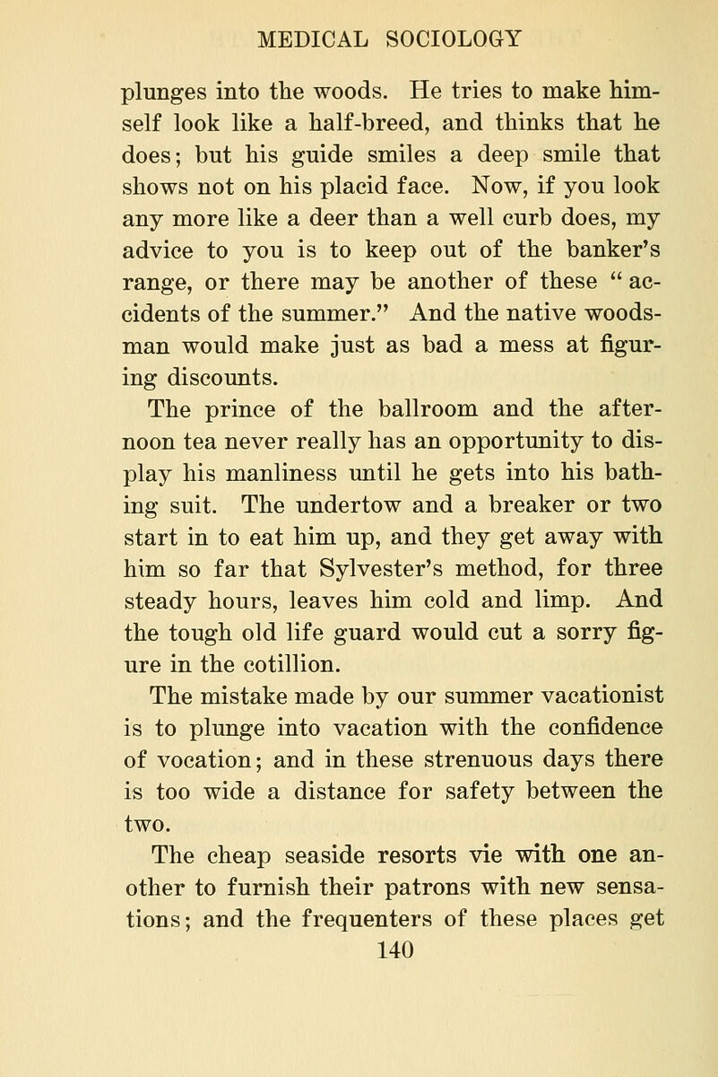 plunges into the woods. He tries to make him- self look like a half-breed, and thinks that he does; but his guide smiles a deep smile that shows not on his placid face. Now, if you look any more like a deer than a well curb does, my advice to you is to keep out of the banker's range, or there may be another of these  ac- cidents of the summer. And the native woods- man would make just as bad a mess at figur- ing discounts. The prince of the ballroom and the after- noon tea never really has an opportunity to dis- play his manliness until he gets into his bath- ing suit. The undertow and a breaker or two start in to eat him up, and they get away with him so far that Sylvester's method, for three steady hours, leaves him cold and limp. And the tough old life guard would cut a sorry fig- ure in the cotillion. The mistake made by our sunomer vacationist is to plunge into vacation with the confidence of vocation; and in these strenuous days there is too wide a distance for safety between the two. The cheap seaside resorts vie with one an- other to furnish their patrons with new sensa- tions; and the frequenters of these places get