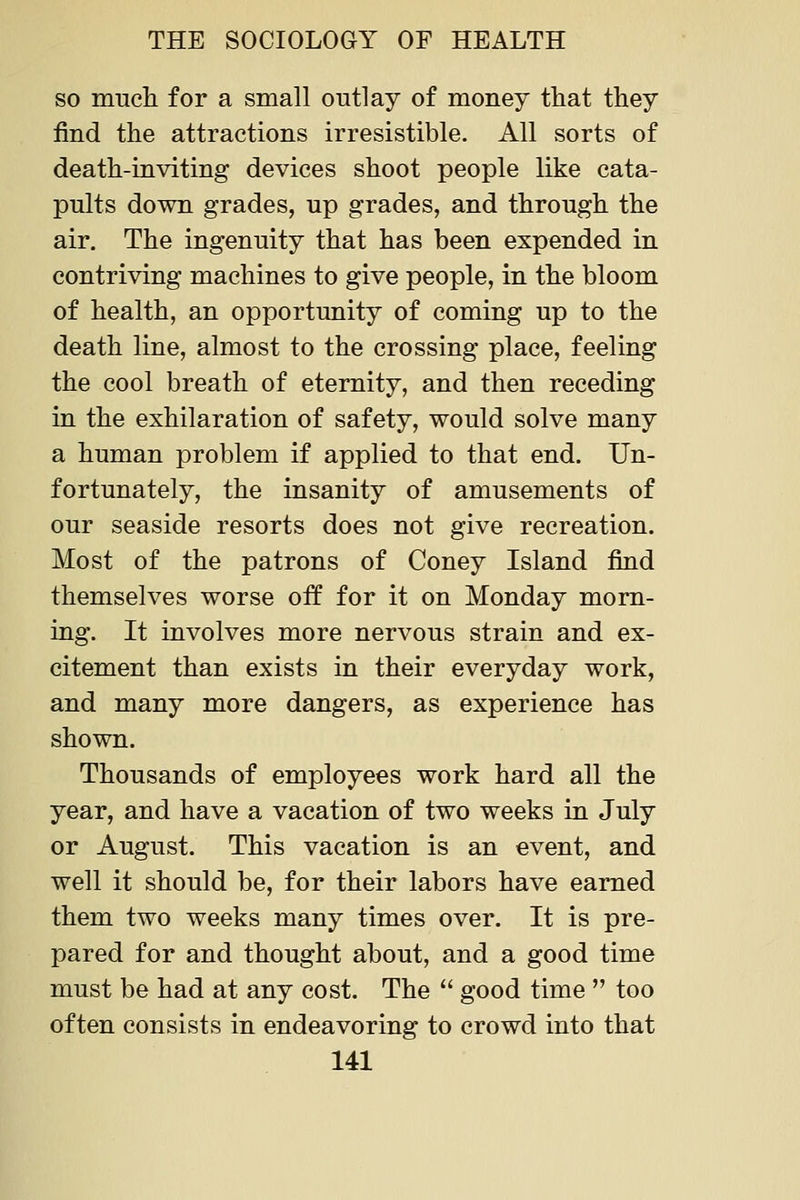 so much for a small outlay of money that they find the attractions irresistible. All sorts of death-inviting devices shoot people like cata- pults down grades, up grades, and through the air. The ingenuity that has been expended in contriving machines to give people, in the bloom of health, an opportunity of coming up to the death line, almost to the crossing place, feeling the cool breath of eternity, and then receding in the exhilaration of safety, would solve many a human problem if applied to that end. Un- fortunately, the insanity of amusements of our seaside resorts does not give recreation. Most of the patrons of Coney Island find themselves worse off for it on Monday morn- ing. It involves more nervous strain and ex- citement than exists in their everyday work, and many more dangers, as experience has shown. Thousands of employees work hard all the year, and have a vacation of two weeks in July or August. This vacation is an event, and well it should be, for their labors have earned them two weeks many times over. It is pre- pared for and thought about, and a good time must be had at any cost. The  good time  too often consists in endeavoring to crowd into that