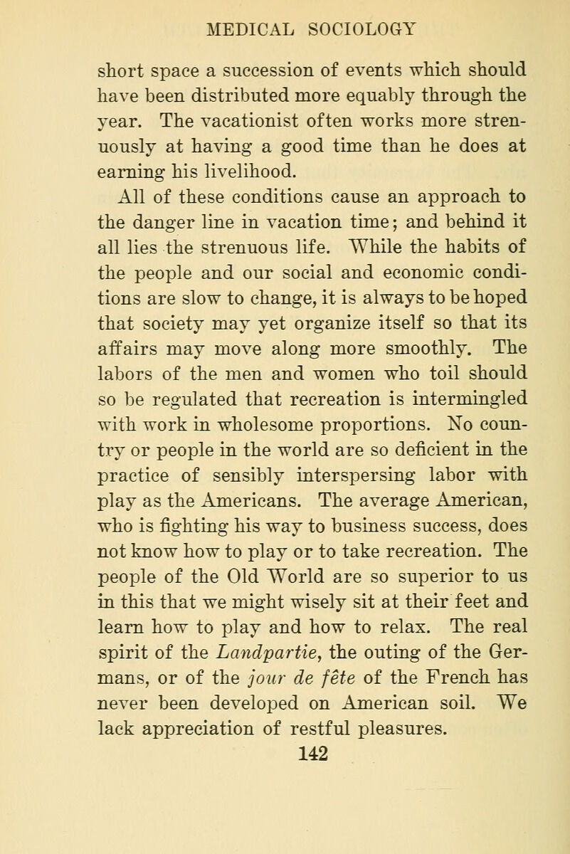 short space a succession of events which should have been distributed more equably through the year. The vacationist often works more stren- uously at having a good time than he does at earning his livelihood. All of these conditions cause an approach to the danger line in vacation time; and behind it all lies the strenuous life. While the habits of the people and our social and economic condi- tions are slow to change, it is always to be hoped that society may yet organize itself so that its affairs may move along more smoothly. The labors of the men and women who toil should so be regulated that recreation is intermingled with work in wholesome proportions. No coun- try or people in the world are so deficient in the practice of sensibly interspersing labor with play as the Americans. The average American, who is fighting his way to business success, does not know how to play or to take recreation. The people of the Old World are so superior to us in this that we might wisely sit at their feet and learn how to play and how to relax. The real spirit of the Landpartie, the outing of the Ger- mans, or of the jour de fete of the French has never been developed on American soil. We lack appreciation of restful pleasures.