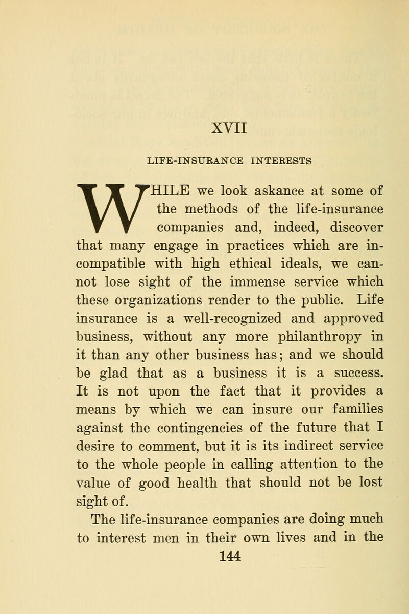 LIFE-INSURANCE INTERESTS WHILE we look askance at some of the methods of the life-insurance companies and, indeed, discover that many engage in practices which are in- compatible with high ethical ideals, we can- not lose sight of the immense service which these organizations render to the public. Life insurance is a well-recognized and approved business, without any more philanthropy in it than any other business has; and we should be glad that as a business it is a success. It is not upon the fact that it provides a means by which we can insure our families against the contingencies of the future that I desire to comment, but it is its indirect service to the whole people in calling attention to the value of good health that should not be lost sight of. The life-insurance companies are doing much to interest men in their own lives and in the