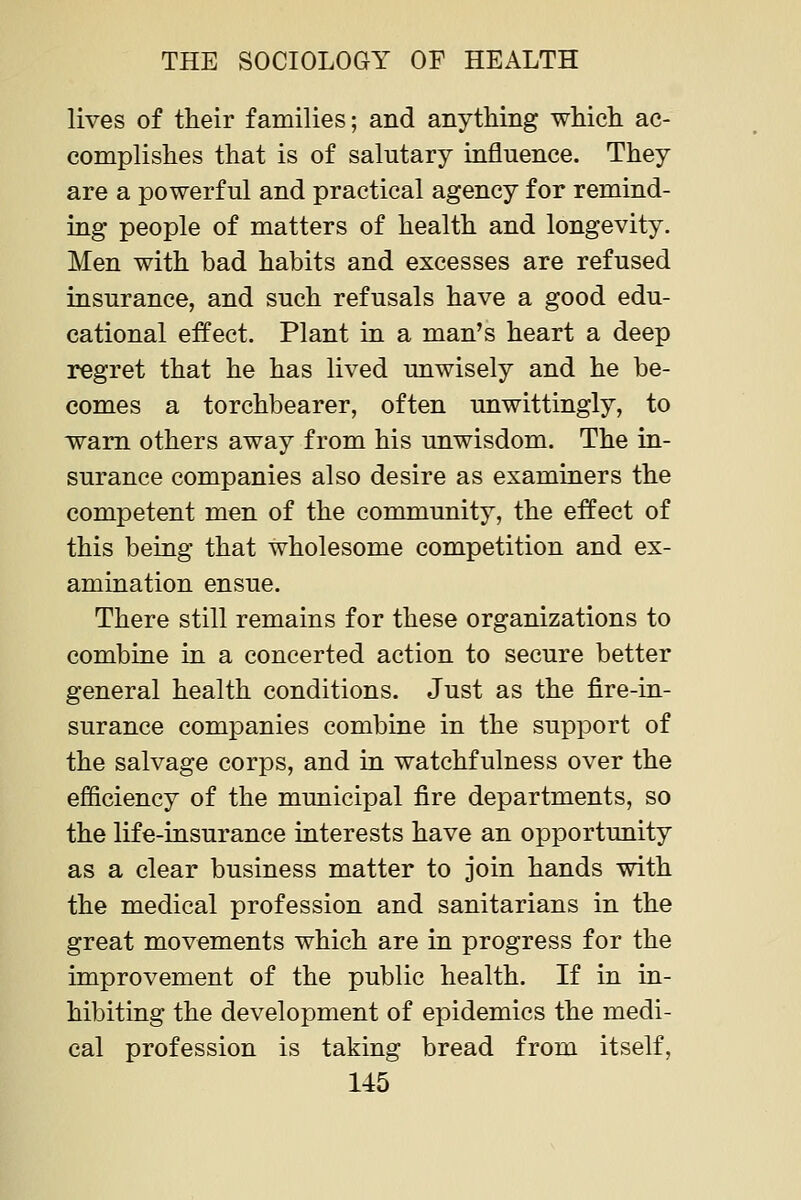 lives of their families; and anything which ac- complishes that is of salutary influence. They are a powerful and practical agency for remind- ing people of matters of health and longevity. Men with bad habits and excesses are refused insurance, and such refusals have a good edu- cational effect. Plant in a man's heart a deep regret that he has lived unwisely and he be- comes a torchbearer, often unwittingly, to warn others away from his unwisdom. The in- surance companies also desire as examiners the competent men of the community, the effect of this being that wholesome competition and ex- amination ensue. There still remains for these organizations to combine in a concerted action to secure better general health conditions. Just as the fire-in- surance companies combine in the support of the salvage corps, and in watchfulness over the efficiency of the municipal fire departments, so the life-insurance interests have an opportunity as a clear business matter to join hands with the medical profession and sanitarians in the great movements which are in progress for the improvement of the public health. If in in- hibiting the development of epidemics the medi- cal profession is taking bread from itself,