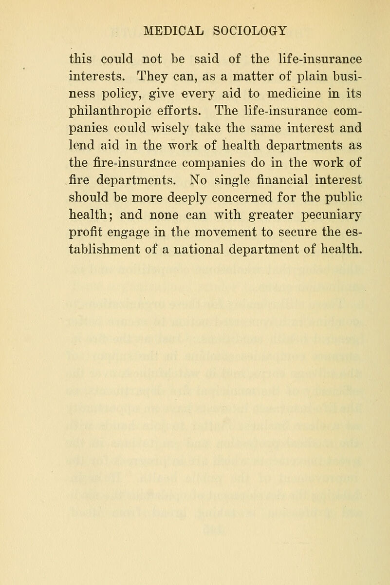 this could not be said of the life-insurance interests. They can, as a matter of plain busi- ness policy, give every aid to medicine in its philanthropic efforts. The life-insurance com- panies could wisely take the same interest and lend aid in the work of health departments as the fire-insurance companies do in the work of ,fire departments. No single financial interest should be more deeply concerned for the public health; and none can with greater pecuniary profit engage in the movement to secure the es- tablishment of a national department of health.