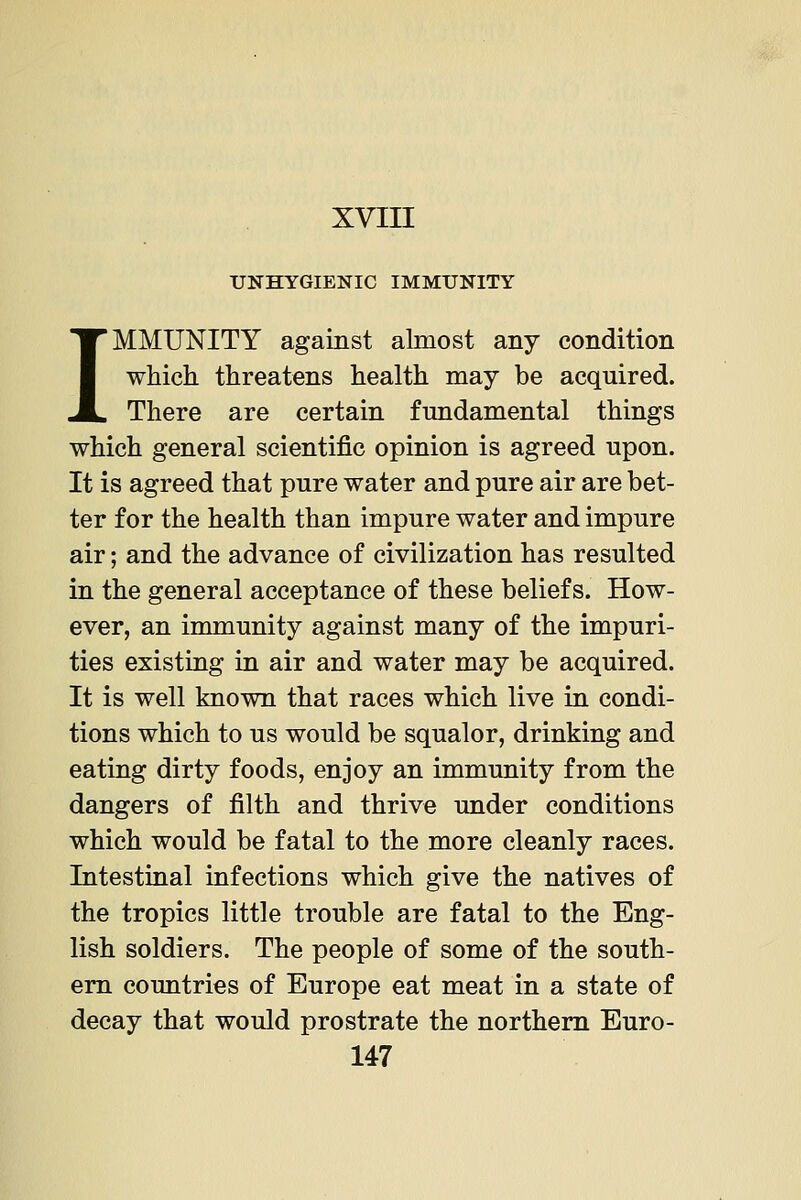 UNHYGIENIC IMMUNITY IMMUNITY against almost any condition which threatens health may be acquired. There are certain fundamental things which general scientific opinion is agreed upon. It is agreed that pure water and pure air are bet- ter for the health than impure water and impure air; and the advance of civilization has resulted in the general acceptance of these beliefs. How- ever, an immunity against many of the impuri- ties existing in air and water may be acquired. It is well known that races which live in condi- tions which to us would be squalor, drinking and eating dirty foods, enjoy an immunity from the dangers of filth and thrive under conditions which would be fatal to the more cleanly races. Intestinal infections which give the natives of the tropics little trouble are fatal to the Eng- lish soldiers. The people of some of the south- em countries of Europe eat meat in a state of decay that would prostrate the northern Euro-