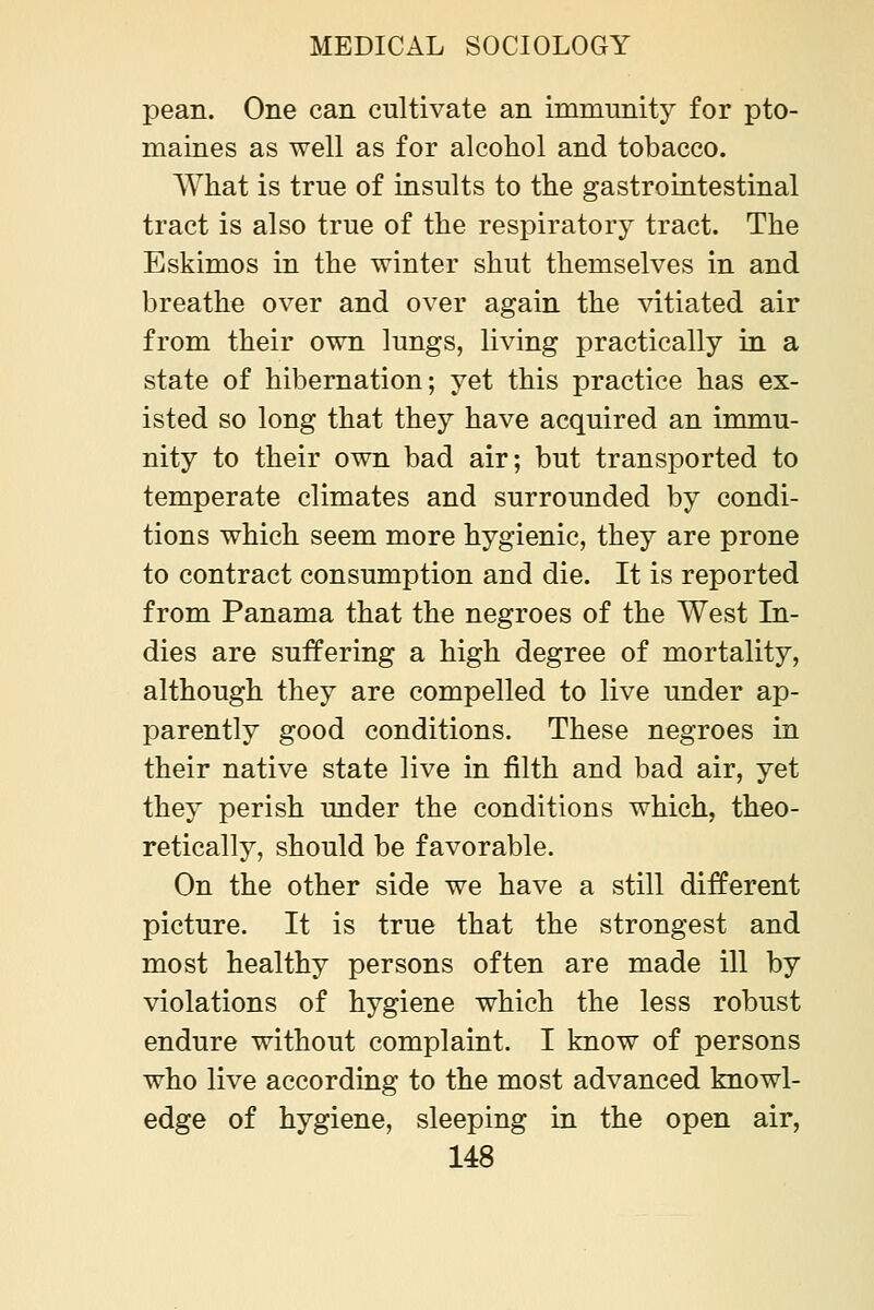 pean. One can cultivate an immunity for pto- maines as well as for alcohol and tobacco. What is true of insults to the gastrointestinal tract is also true of the respiratory tract. The Eskimos in the winter shut themselves in and breathe over and over again the vitiated air from their own lungs, living practically in a state of hibernation; yet this practice has ex- isted so long that they have acquired an immu- nity to their own bad air; but transported to temperate climates and surrounded by condi- tions which seem more hygienic, they are prone to contract consumption and die. It is reported from Panama that the negroes of the West In- dies are suffering a high degree of mortality, although they are compelled to live under ap- parently good conditions. These negroes in their native state live in filth and bad air, yet they perish under the conditions which, theo- retically, should be favorable. On the other side we have a still different picture. It is true that the strongest and most healthy persons often are made ill by violations of hygiene which the less robust endure without complaint. I know of persons who live according to the most advanced knowl- edge of hygiene, sleeping in the open air,