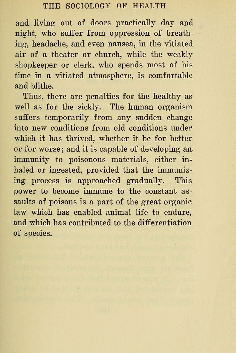 and living out of doors practically day and night, who suffer from oppression of breath- ing, headache, and even nausea, in the vitiated air of a theater or church, while the weakly shopkeeper or clerk, who spends most of his time in a vitiated atmosphere, is comfortable and blithe. Thus, there are penalties for the healthy as well as for the sickly. The human organism suffers temporarily from any sudden change into new conditions from old conditions under which it has thrived, whether it be for better or for worse; and it is capable of developing an immunity to poisonous materials, either in- haled or ingested, provided that the immuniz- ing process is approached gradually. This power to become immune to the constant as- saults of poisons is a part of the great organic law which has enabled animal life to endure, and which has contributed to the differentiation of species.