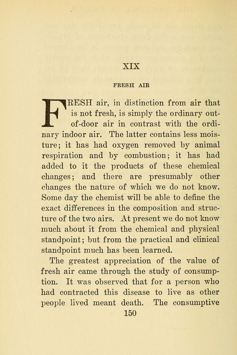 XIX FRESH AIR FEESH air, in distinction from air that is not fresli, is simply the ordinary out- of-door air in contrast with the ordi- nary indoor air. The latter contains less mois- ture; it has had oxygen removed by animal respiration and by combustion; it has had added to it the products of these chemical changes; and there are presumably other changes the nature of which we do not know. Some day the chemist will be able to define the exact differences in the composition and struc- ture of the two airs. At present we do not know much about it from the chemical and physical standpoint; but from the practical and clinical standpoint much has been learned. The greatest appreciation of the value of fresh air came through the study of consump- tion. It was observed that for a person who had contracted this disease to live as other people lived meant death. The consumptive