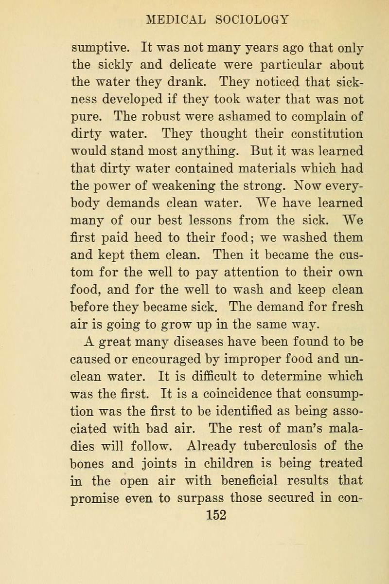 sumptive. It was not many years ago that only the sickly and delicate were particular about the water they drank. They noticed that sick- ness developed if they took water that was not pure. The robust were ashamed to complain of dirty water. They thought their constitution would stand most anything. But it was learned that dirty water contained materials which had the power of weakening the strong. Now every- body demands clean water. We have learned many of our best lessons from the sick. We first paid heed to their food; we washed them and kept them clean. Then it became the cus- tom for the well to pay attention to their own food, and for the well to wash and keep clean before they became sick. The demand for fresh air is going to grow up in the same way. A great many diseases have been found to be caused or encouraged by improper food and un- clean water. It is difficult to determine which was the first. It is a coincidence that consump- tion was the first to be identified as being asso- ciated with bad air. The rest of man's mala- dies will follow. Already tuberculosis of the bones and joints in children is being treated in the open air with beneficial results that promise even to surpass those secured in con-