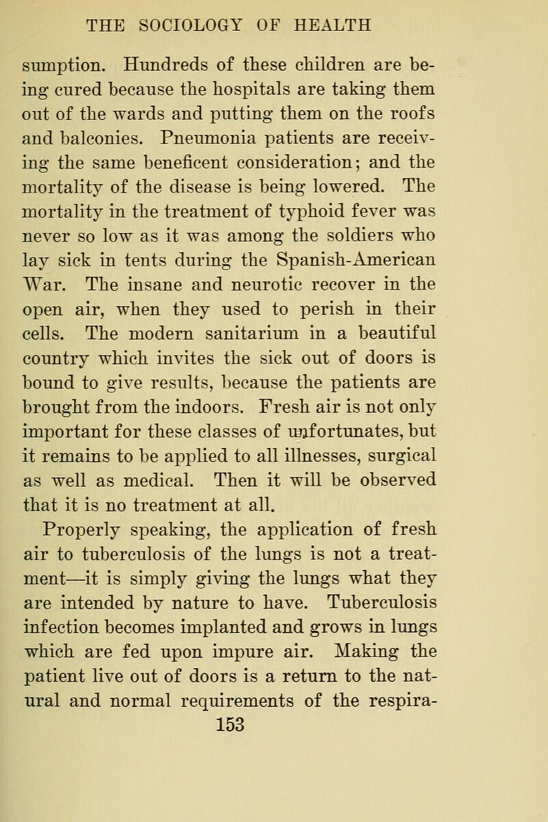 sumption. Hundreds of these children are be- ing cured because the hospitals are taking them out of the wards and putting them on the roofs and balconies. Pneumonia patients are receiv- ing the same beneficent consideration; and the mortality of the disease is being lowered. The mortality in the treatment of typhoid fever was never so low as it was among the soldiers who lay sick in tents during the Spanish-American War. The insane and neurotic recover in the open air, when they used to perish in their cells. The modern sanitarium in a beautiful country which invites the sick out of doors is bound to give results, because the patients are brought from the indoors. Fresh air is not only important for these classes of unfortunates, but it remains to be applied to all illnesses, surgical as well as medical. Then it will be observed that it is no treatment at all. Properly speaking, the application of fresh air to tuberculosis of the lungs is not a treat- ment—^it is simply giving the lungs what they are intended by nature to have. Tuberculosis infection becomes implanted and grows in lungs which are fed upon impure air. Making the patient live out of doors is a return to the nat- ural and normal requirements of the respira-