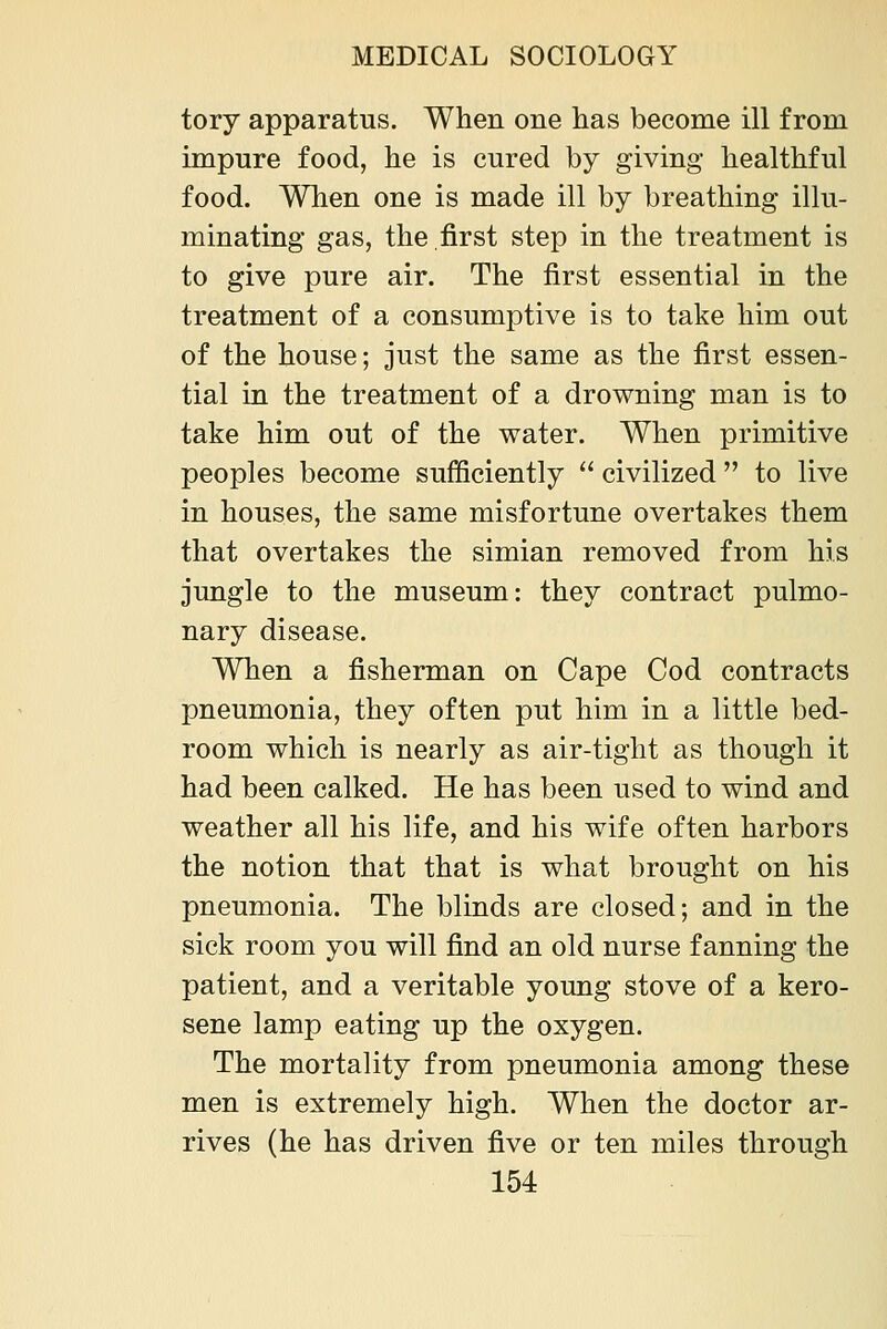 tory apparatus. When one has become ill from impure food, he is cured by giving healthful food. When one is made ill by breathing illu- minating gas, the,first step in the treatment is to give pure air. The first essential in the treatment of a consumptive is to take him out of the house; just the same as the first essen- tial in the treatment of a drowning man is to take him out of the water. When primitive peoples become sufficiently civilized to live in houses, the same misfortune overtakes them that overtakes the simian removed from his jungle to the museum: they contract pulmo- nary disease. When a fisherman on Cape Cod contracts pneumonia, they often put him in a little bed- room which is nearly as air-tight as though it had been calked. He has been used to wind and weather all his life, and his wife often harbors the notion that that is what brought on his pneumonia. The blinds are closed; and in the sick room you will find an old nurse fanning the patient, and a veritable young stove of a kero- sene lamp eating up the oxygen. The mortality from pneumonia among these men is extremely high. When the doctor ar- rives (he has driven five or ten miles through
