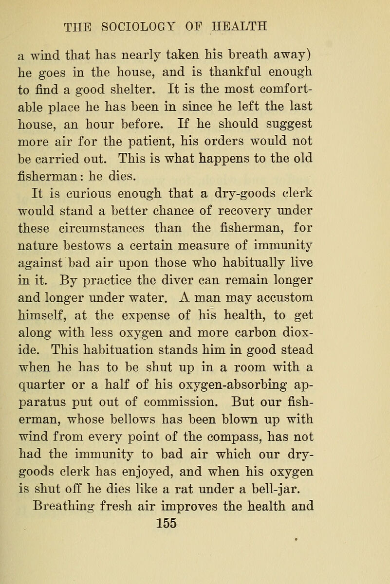 a wind that lias nearly taken his breath away) he goes in the house, and is thankful enough to find a good shelter. It is the most comfort- able place he has been in since he left the last house, an hour before. If he should suggest more air for the patient, his orders would not be carried out. This is what happens to the old fisherman: he dies. It is curious enough that a dry-goods clerk would stand a better chance of recovery under these circumstances than the fisherman, for nature bestows a certain measure of immunity against bad air upon those who habitually live in it. By j)ractice the diver can remain longer and longer under water. A man may accustom himself, at the expense of his health, to get along with less oxygen and more carbon diox- ide. This habituation stands him in good stead when he has to be shut up in a room with a quarter or a half of his oxygen-absorbing ap- paratus put out of commission. But our fish- erman, whose bellows has been blown up with wind from every point of the compass, has not had the immunity to bad air which our dry- goods clerk has enjoyed, and when his oxygen is shut off he dies like a rat under a bell-jar. Breathing fresh air improves the health and