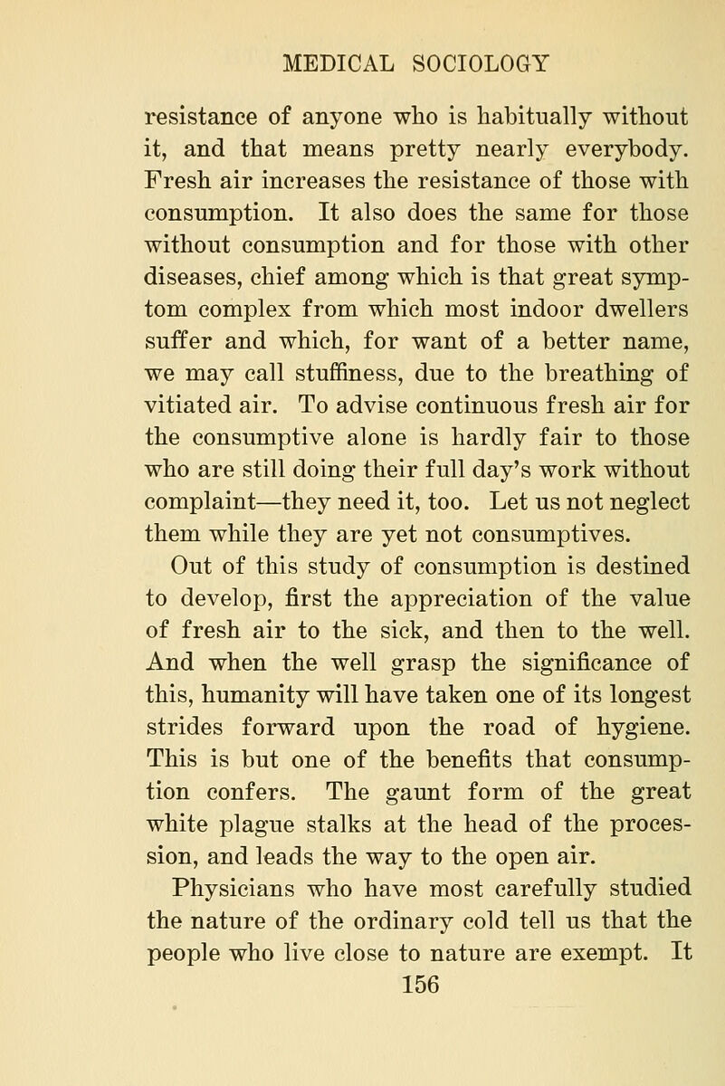 resistance of anyone who is habitually without it, and that means pretty nearly everybody. Fresh air increases the resistance of those with consumption. It also does the same for those without consumption and for those with other diseases, chief among which is that great symp- tom complex from which most indoor dwellers suffer and which, for want of a better name, we may call stuffiness, due to the breathing of vitiated air. To advise continuous fresh air for the consumptive alone is hardly fair to those who are still doing their full day's work without complaint—they need it, too. Let us not neglect them while they are yet not consumptives. Out of this study of consumption is destined to develop, first the appreciation of the value of fresh air to the sick, and then to the well. And when the well grasp the significance of this, humanity will have taken one of its longest strides forward upon the road of hygiene. This is but one of the benefits that consump- tion confers. The gaunt form of the great white plague stalks at the head of the proces- sion, and leads the way to the open air. Physicians who have most carefully studied the nature of the ordinary cold tell us that the people who live close to nature are exempt. It