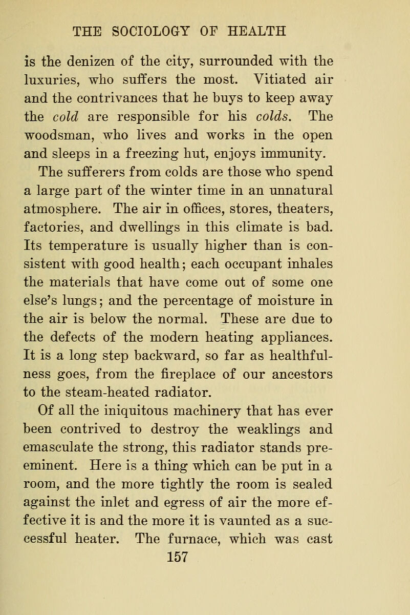 is the denizen of the city, surrounded with the luxuries, who suffers the most. Vitiated air and the contrivances that he buys to keep away the cold are responsible for his colds. The woodsman, who lives and works in the open and sleeps in a freezing hut, enjoys immunity. The sufferers from colds are those who spend a large part of the winter time in an unnatural atmosphere. The air in offices, stores, theaters, factories, and dwellings in this climate is bad. Its temperature is usually higher than is con- sistent with good health; each occupant inhales the materials that have come out of some one else's lungs; and the percentage of moisture in the air is below the normal. These are due to the defects of the modem heating appliances. It is a long step backward, so far as healthful- ness goes, from the fireplace of our ancestors to the steam-heated radiator. Of all the iniquitous machinery that has ever been contrived to destroy the weaklings and emasculate the strong, this radiator stands pre- eminent. Here is a thing which can be put in a room, and the more tightly the room is sealed against the inlet and egress of air the more ef- fective it is and the more it is vaunted as a suc- cessful heater. The furnace, which was cast