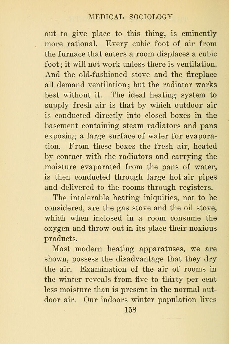 out to give place to this thing, is eminently more rational. Every cubic foot of air from the furnace that enters a room displaces a cubic foot; it will not work unless there is ventilation. And the old-fashioned stove and the fireplace all demand ventilation; but the radiator works best without it. The ideal heating system to supply fresh air is that by which outdoor air is conducted directly into closed boxes in the basement containing steam radiators and pans exposing a large surface of water for evapora- tion. From these boxes the fresh air, heated by contact with the radiators and carrying the moisture evaporated from the pans of water, is then conducted through large hot-air pipes and delivered to the rooms through registers. The intolerable heating iniquities, not to be considered, are the gas stove and the oil stove, which when inclosed in a room consume the oxygen and throw out in its place their noxious products. Most modern heating apparatuses, we are shown, possess the disadvantage that they dry the air. Examination of the air of rooms in the winter reveals from five to thirty per cent less moisture than is present in the normal out- door air. Our indoors winter population lives