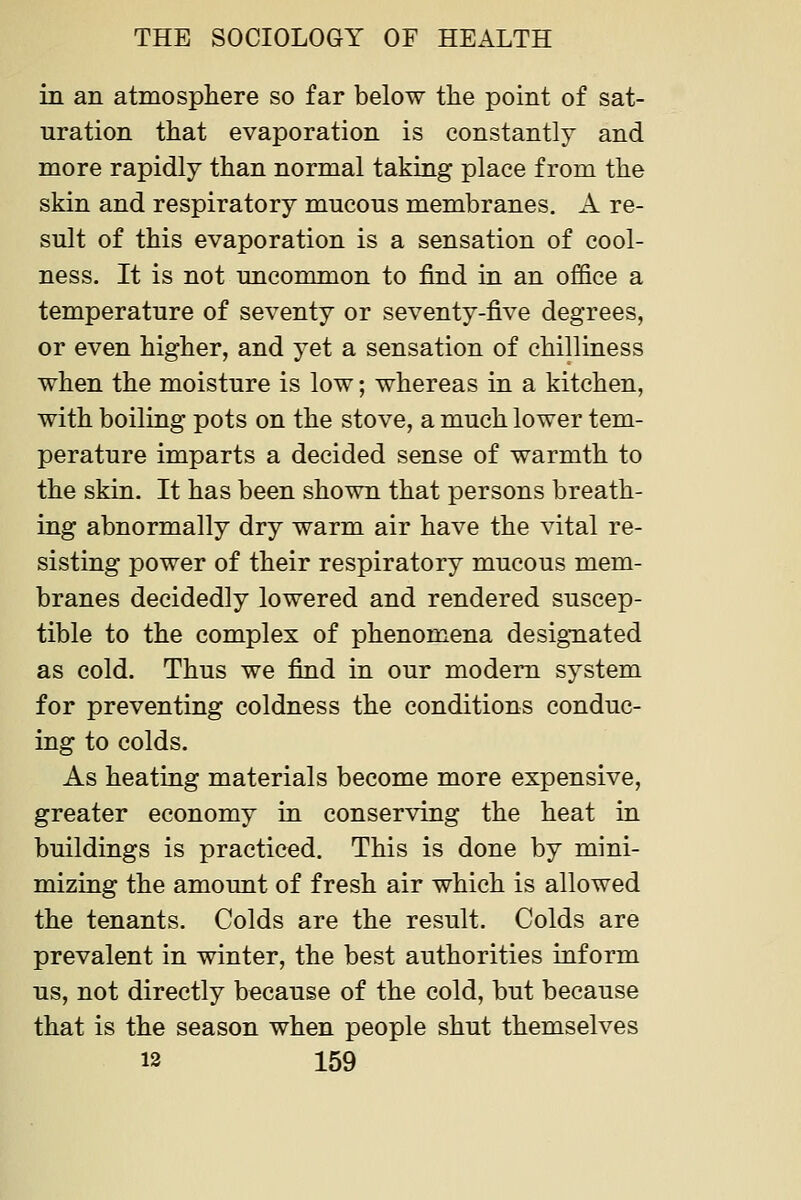 in an atmosphere so far below the point of sat- uration that evaporation is constantly and more rapidly than normal taking place from the skin and respiratory mucous membranes. A re- sult of this evaporation is a sensation of cool- ness. It is not uncommon to find in an office a temperature of seventy or seventy-five degrees, or even higher, and yet a sensation of chilliness when the moisture is low; whereas in a kitchen, with boiling pots on the stove, a much lower tem- perature imparts a decided sense of warmth to the skin. It has been shown that persons breath- ing abnormally dry warm air have the vital re- sisting power of their respiratory mucous mem- branes decidedly lowered and rendered suscep- tible to the complex of phenomena designated as cold. Thus we find in our modem system for preventing coldness the conditions conduc- ing to colds. As heating materials become more expensive, greater economy in conserving the heat in buildings is practiced. This is done by mini- mizing the amount of fresh air which is allowed the tenants. Colds are the result. Colds are prevalent in winter, the best authorities inform us, not directly because of the cold, but because that is the season when people shut themselves