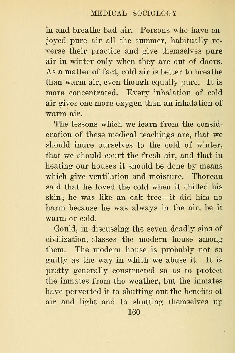 in and breathe bad air. Persons who have en- joyed pure air all the summer, habitually re- verse their practice and give themselves pure air in winter only when they are out of doors. As a matter of fact, cold air is better to breathe than warm air, even though equally pure. It is more concentrated. Every inhalation of cold air gives one more oxygen than an inhalation of warm air. The lessons which we learn from the consid- eration of these medical teachings are, that we should inure ourselves to the cold of winter, that we should court the fresh air, and that in heating our houses it should be done by means which give ventilation and moisture. Thoreau said that he loved the cold when it chilled his skin; he was like an oak tree—it did him no harm because he was always in the air, be it warm or cold. Gould, in discussing the seven deadly sins of civilization, classes the modem house among them. The modern house is probably not so guilty as the way in which we abuse it. It is pretty generally constructed so as to protect the inmates from the weather, but the inmates have perverted it to shutting out the benefits of air and light and to shutting themselves up