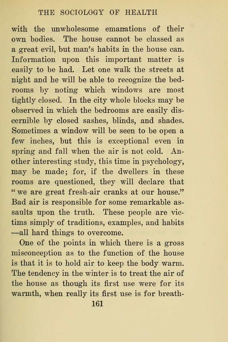 with, the unwholesome emanations of their own bodies. The house cannot be classed as a great evil, but man's habits in the house can. Information upon this important matter is easily to be had. Let one walk the streets at night and he will be able to recognize the bed- rooms by noting which windows are most tightly closed. In the city whole blocks may be observed in which the bedrooms are easily dis- cernible by closed sashes, blinds, and shades. Sometimes a window will be seen to be open a few inches, but this is exceptional even in spring and fall when the air is not cold. An- other interesting study, this time in psychology, may be made; for, if the dwellers in these rooms are questioned, they will declare that  we are great fresh-air cranks at our house. Bad air is responsible for some remarkable as- saults upon the truth. These people are vic- tims simply of traditions, examples, and habits —all hard things to overcome. One of the points in which there is a gross misconception as to the function of the house is that it is to hold air to keep the body warm. The tendency in the winter is to treat the air of the house as though its first use were for its warmth, when really its first use is for breath-