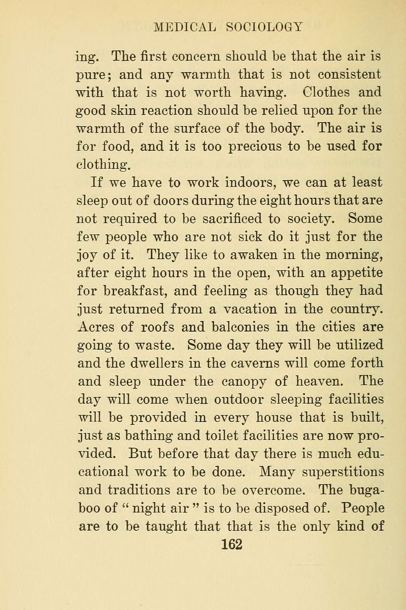 ing. The first concern should be that the air is pure; and any warmth that is not consistent with that is not worth having. Clothes and good skin, reaction should be relied upon for the warmth of the surface of the body. The air is for food, and it is too precious to be used for clothing. If we have to work indoors, we can at least sleep out of doors during the eight hours that are not required to be sacrificed to society. Some few people who are not sick do it just for the joy of it. They like to awaken in the morning, after eight hours in the open, with an appetite for breakfast, and feeling as though they had just returned from a vacation in the country. Acres of roofs and balconies in the cities are going to waste. Some day they will be utilized and the dwellers in the caverns will come forth and sleep under the canopy of heaven. The day will come when outdoor sleeping facilities will be provided in every house that is built, just as bathing and toilet facilities are now pro- vided. But before that day there is much edu- cational work to be done. Many superstitions and traditions are to be overcome. The buga- boo of  night air  is to be disposed of. People are to be taught that that is the only kind of