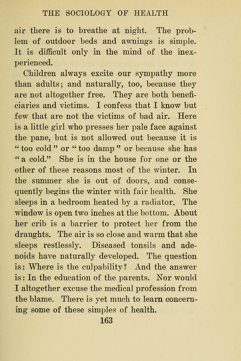air there is to breathe at night. The prob- lem of outdoor beds and awnings is simple. It is difficult only in the mind of the inex- perienced. Children always excite our sympathy more than adults; and naturally, too, because they are not altogether free. They are both benefi- ciaries and victims. I confess that I know but few that are not the victims of bad air. Here is a little girl who presses her pale face against the pane, but is not allowed out because it is  too cold  or  too damp  or because she has  a cold. She is in the house for one or the other of these reasons most of the winter. In the summer she is out of doors, and conse- quently begins the winter with fair health. She sleeps in a bedroom heated by a radiator. The window is open two inches at the bottom. About her crib is a barrier to protect her from the draughts. The air is so close and warm that she sleeps restlessly. Diseased tonsils and ade- noids have naturally developed. The question is: Where is the culpability? And the answer is: In the education of the parents. Nor would I altogether excuse the medical profession from the blame. There is yet much to learn concern- ing some of these simples of health.