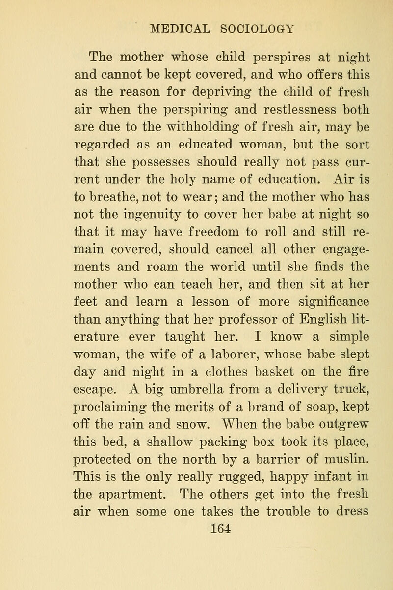 The mother whose child perspires at night and cannot be kept covered, and who offers this as the reason for depriving the child of fresh air when the perspiring and restlessness both are due to the withholding of fresh air, may be regarded as an educated woman, but the sort that she possesses should really not pass cur- rent under the holy name of education. Air is to breathe, not to wear; and the mother who has not the ingenuity to cover her babe at night so that it may have freedom to roll and still re- main covered, should cancel all other engage- ments and roam the world until she finds the mother who can teach her, and then sit at her feet and learn a lesson of more significance than anything that her professor of English lit- erature ever taught her. I know a simple woman, the wife of a laborer, whose babe slept day and night in a clothes basket on the fire escape. A big umbrella from a delivery truck, proclaiming the merits of a brand of soap, kept off the rain and snow. When the babe outgrew this bed, a shallow packing box took its place, protected on the north by a barrier of muslin. This is the only really rugged, happy infant in the apartment. The others get into the fresh air when some one takes the trouble to dress