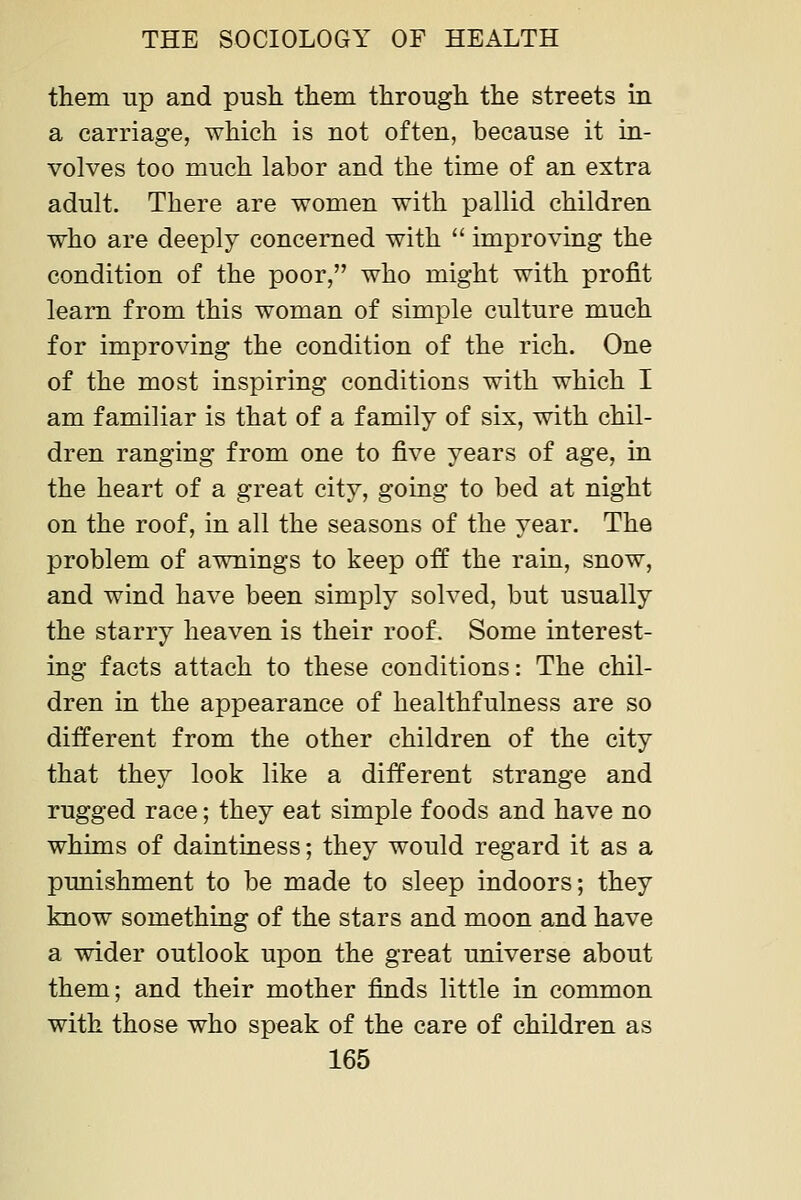 them up and pusli tliem througli the streets in a carriage, which is not often, because it in- volves too much labor and the time of an extra adult. There are women with pallid children who are deeply concerned with  improving the condition of the poor, who might with profit learn from this woman of simple culture much for improving the condition of the rich. One of the most inspiring conditions with which I am familiar is that of a family of six, with chil- dren ranging from one to five years of age, in the heart of a great city, going to bed at night on the roof, in all the seasons of the year. The problem of awnings to keep off the rain, snow, and wind have been simply solved, but usually the starry heaven is their roof. Some interest- ing facts attach to these conditions: The chil- dren in the appearance of healthfulness are so different from the other children of the city that they look like a different strange and rugged race; they eat simple foods and have no whims of daintiness; they would regard it as a punishment to be made to sleep indoors; they know something of the stars and moon and have a wider outlook upon the great universe about them; and their mother finds little in common with those who speak of the care of children as