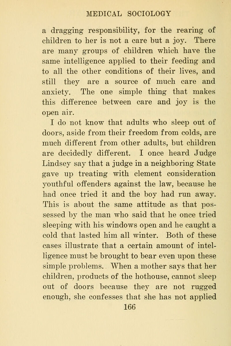 a dragging responsibility, for the rearing of children to her is not a care but a joy. There are many groups of children which have the same intelligence applied to their feeding and to all the other conditions of their lives, and still they are a source of much care and anxiety. The one simple thing that makes this difference between care and joy is the open air. I do not know that adults who sleep out of doors, aside from their freedom from colds, are much different from other adults, but children are decidedly different. I once heard Judge Lindsey say that a judge in a neighboring State gave up treating with clement consideration youthful offenders against the law, because he had once tried it and the boy had run away. This is about the same attitude as that pos- sessed by the man who said that he once tried sleeping with his windows open and he caught a cold that lasted him all winter. Both of these cases illustrate that a certain amount of intel- ligence must be brought to bear even upon these simple problems. When a mother says that her children, products of the hothouse, cannot sleep out of doors because they are not rugged enough, she confesses that she has not applied