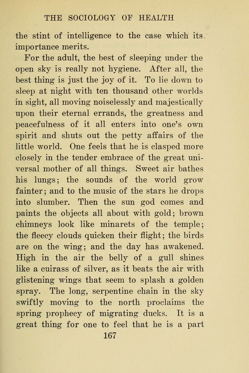 the stint of intelligence to the case which its, importance merits. For the adult, the best of sleeping under the open sky is really not hygiene. After all, the best thing is just the joy of it. To lie down to sleep at night with ten thousand other worlds in sight, all moving noiselessly and majestically upon their eternal errands, the greatness and peacefulness of it all enters into one's own spirit and shuts out the petty affairs of the little world. One feels that he is clasped more closely in the tender embrace of the great uni- versal mother of all things. Sweet air bathes his lungs; the sounds of the world grow fainter; and to the music of the stars he drops into slumber. Then the sun god comes and paints the objects all about with gold; brown chimneys look like minarets of the temple; the fleecy clouds quicken their flight; the birds are on the wing; and the day has awakened. High in the air the belly of a gull shines like a cuirass of silver, as it beats the air with glistening wings that seem to splash a golden spray. The long, serpentine chain in the sky swiftly moving to the north proclaims the spring prophecy of migrating ducks. It is a great thing for one to feel that he is a part