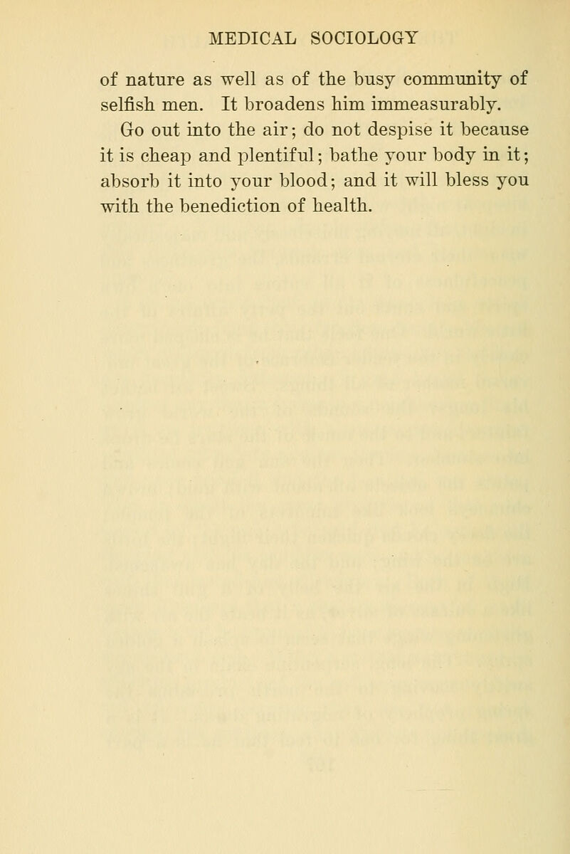 of nature as well as of the busy conununity of selfish men. It broadens him immeasurably. Go out into the air; do not despise it because it is cheap and plentiful; bathe your body in it; absorb it into your blood; and it will bless you with the benediction of health.