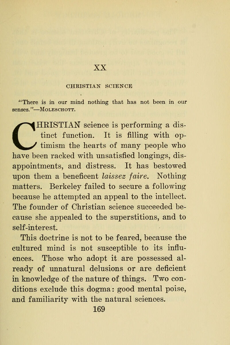 CHRISTIAN SCIENCE There is in our mind nothing that has not been in our senses.—Moleschott. CHRISTIAN science is performing a dis- tinct function. It is filling with op- timism the hearts of many people who have been racked with imsatisfied longings, dis- appointments, and distress. It has bestowed upon them a beneficent laissez faire. Nothing matters. Berkeley failed to secure a following because he attempted an appeal to the intellect. The founder of Christian science succeeded be- cause she appealed to the superstitions, and to self-interest. This doctrine is not to be feared, because the cultured mind is not susceptible to its influ- ences. Those who adopt it are possessed al- ready of unnatural delusions or are deficient in knowledge of the nature of things. Two con- ditions exclude this dogma: good mental poise, and familiarity with the natural sciences.