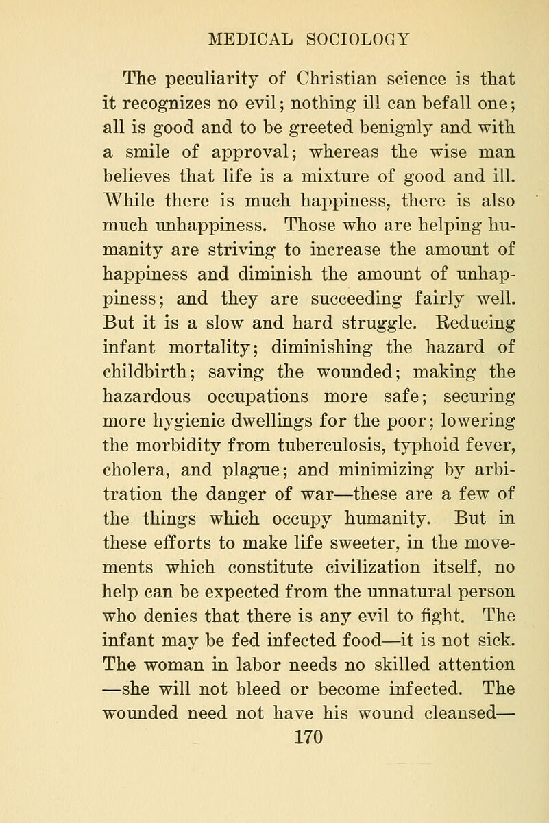 The peculiarity of Christian science is that it recognizes no evil; nothing ill can befall one; all is good and to be greeted benignly and with a smile of approval; whereas the wise man believes that life is a mixture of good and ill. While there is much happiness, there is also much unhappiness. Those who are helping hu- manity are striving to increase the amount of happiness and diminish the amount of unhap- piness; and they are succeeding fairly well. But it is a slow and hard struggle. Reducing infant mortality; diminishing the hazard of childbirth; saving the wounded; making the hazardous occupations more safe; securing more hygienic dwellings for the poor; lowering the morbidity from tuberculosis, typhoid fever, cholera, and plague; and minimizing by arbi- tration the danger of war—these are a few of the things which occupy humanity. But in these efforts to make life sweeter, in the move- ments which constitute civilization itself, no help can be expected from the unnatural person who denies that there is any evil to fight. The infant may be fed infected food—it is not sick. The woman in labor needs no skilled attention —she will not bleed or become infected. The wounded need not have his wound cleansed—