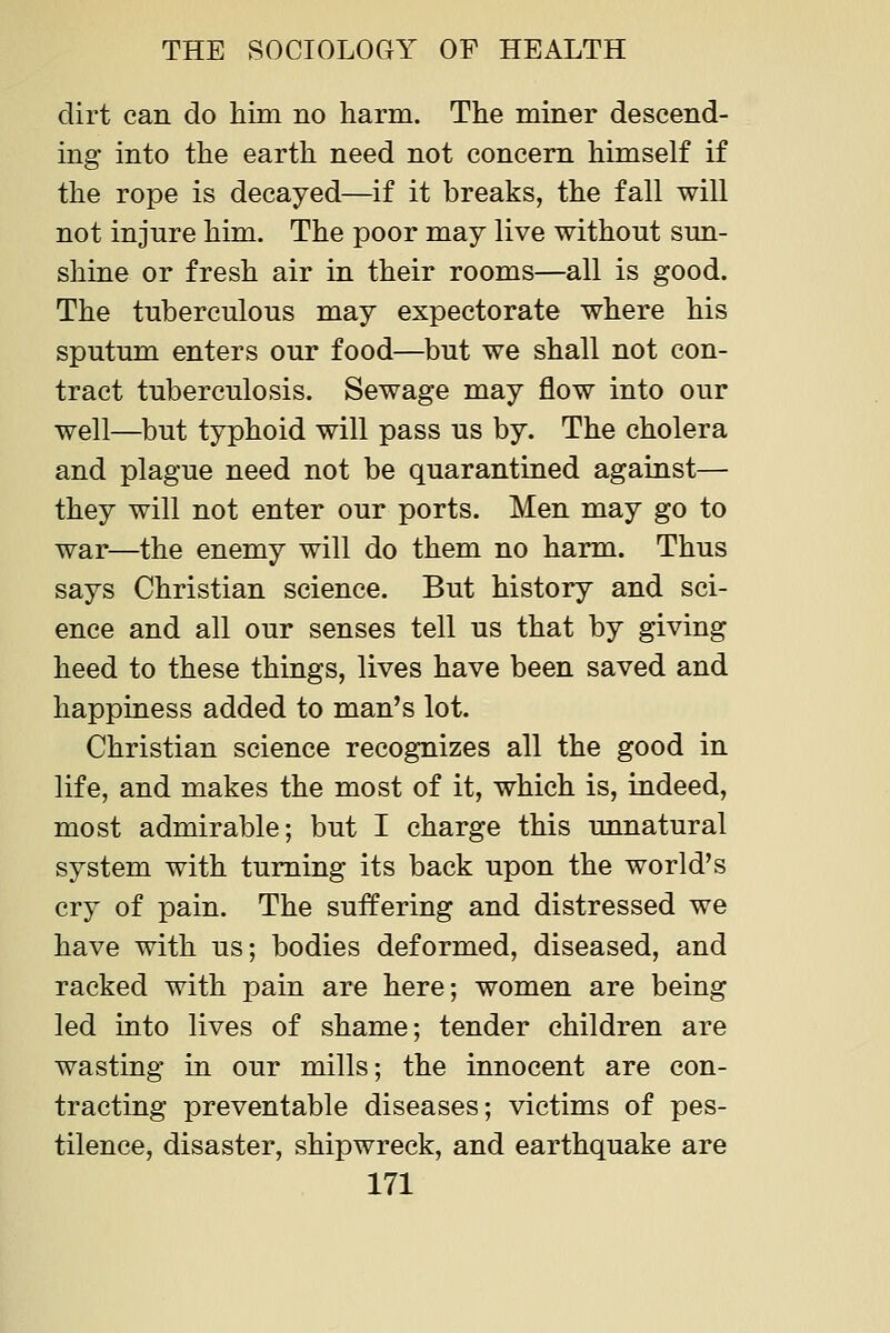 dirt can do him no harm. The miner descend- ing into the earth need not concern himself if the rope is decayed—if it breaks, the fall will not injure him. The poor may live without sun- shine or fresh air in their rooms—all is good. The tuberculous may expectorate where his sputum enters our food—but we shall not con- tract tuberculosis. Sewage may flow into our well—but typhoid will pass us by. The cholera and plague need not be quarantined against— they will not enter our ports. Men may go to war—the enemy will do them no harm. Thus says Christian science. But history and sci- ence and all our senses tell us that by giving heed to these things, lives have been saved and happiness added to man's lot. Christian science recognizes all the good in life, and makes the most of it, which is, indeed, most admirable; but I charge this unnatural system with turning its back upon the world's cry of pain. The suffering and distressed we have with us; bodies deformed, diseased, and racked with pain are here; women are being led into lives of shame; tender children are wasting in our mills; the innocent are con- tracting preventable diseases; victims of pes- tilence, disaster, shipwreck, and earthquake are