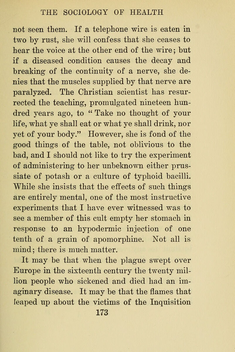 not seen them. If a telephone wire is eaten in two by rust, she will confess that she ceases to hear the voice at the other end of the wire; but if a diseased condition causes the decay and breaking of the continuity of a nerve, she de- nies that the muscles supplied by that nerve are paralyzed. The Christian scientist has resur- rected the teaching, promulgated nineteen hun- dred years ago, to Take no thought of your life, what ye shall eat or what ye shall drink, nor yet of your body. However, she is fond of the good things of the table, not oblivious to the bad, and I should not like to try the experiment of administering to her unbeknown either prus- siate of potash or a culture of typhoid bacilli. While she insists that the effects of such things are entirely mental, one of the most instructive experiments that I have ever witnessed was to see a member of this cult empty her stomach in response to an hypodermic injection of one tenth of a grain of apomorphine. Not all is mind; there is much matter. It may be that when the plague swept over Europe in the sixteenth century the twenty mil- lion people who sickened and died had an im- aginary disease. It may be that the flames that leaped up about the victims of the Inquisition