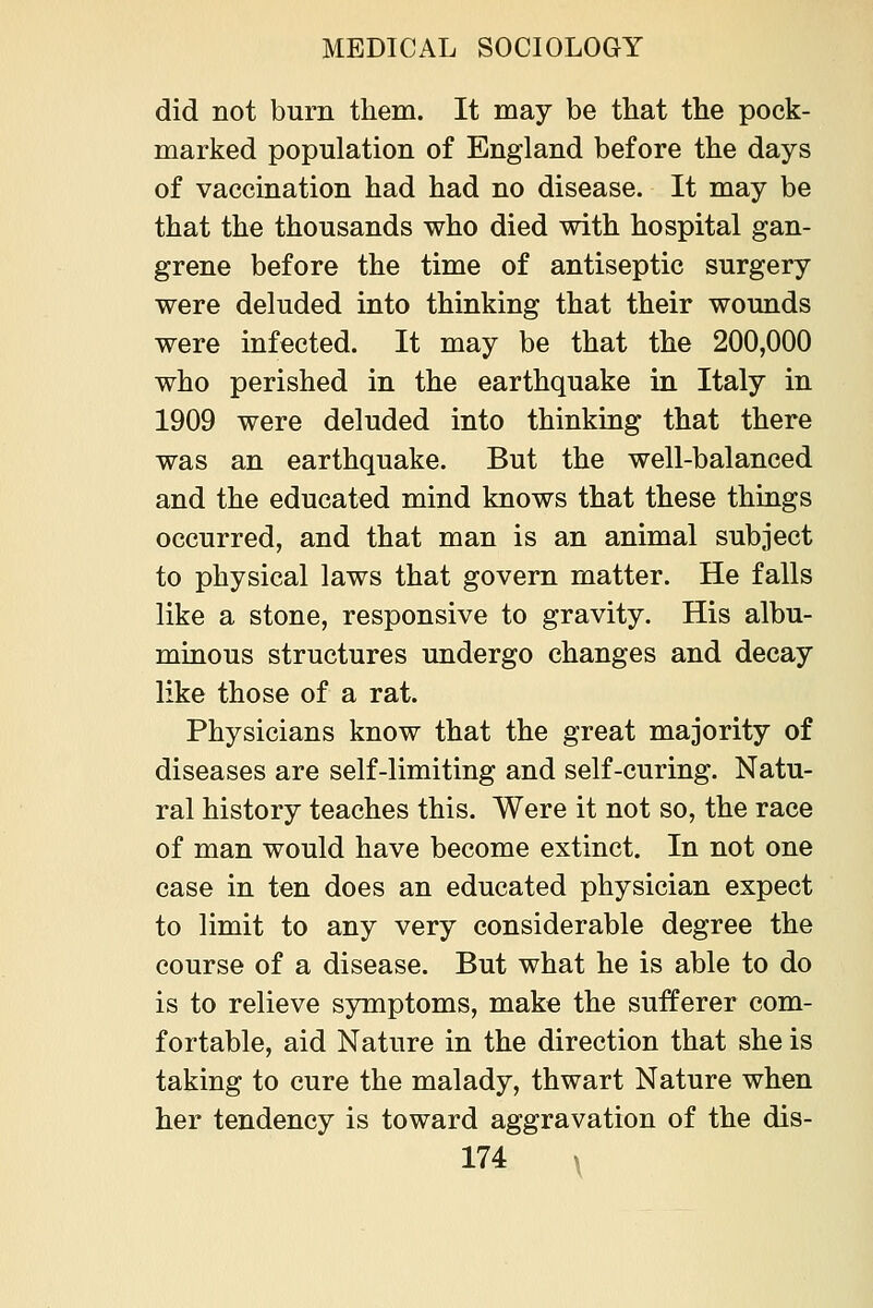did not burn them. It may be that the pock- marked population of England before the days of vaccination had had no disease. It may be that the thousands who died with hospital gan- grene before the time of antiseptic surgery were deluded into thinking that their wounds were infected. It may be that the 200,000 who perished in the earthquake in Italy in 1909 were deluded into thinking that there was an earthquake. But the well-balanced and the educated mind knows that these things occurred, and that man is an animal subject to physical laws that govern matter. He falls like a stone, responsive to gravity. His albu- minous structures undergo changes and decay like those of a rat. Physicians know that the great majority of diseases are self-limiting and self-curing. Natu- ral history teaches this. Were it not so, the race of man would have become extinct. In not one case in ten does an educated physician expect to limit to any very considerable degree the course of a disease. But what he is able to do is to relieve symptoms, make the sufferer com- fortable, aid Nature in the direction that she is taking to cure the malady, thwart Nature when her tendency is toward aggravation of the dis-