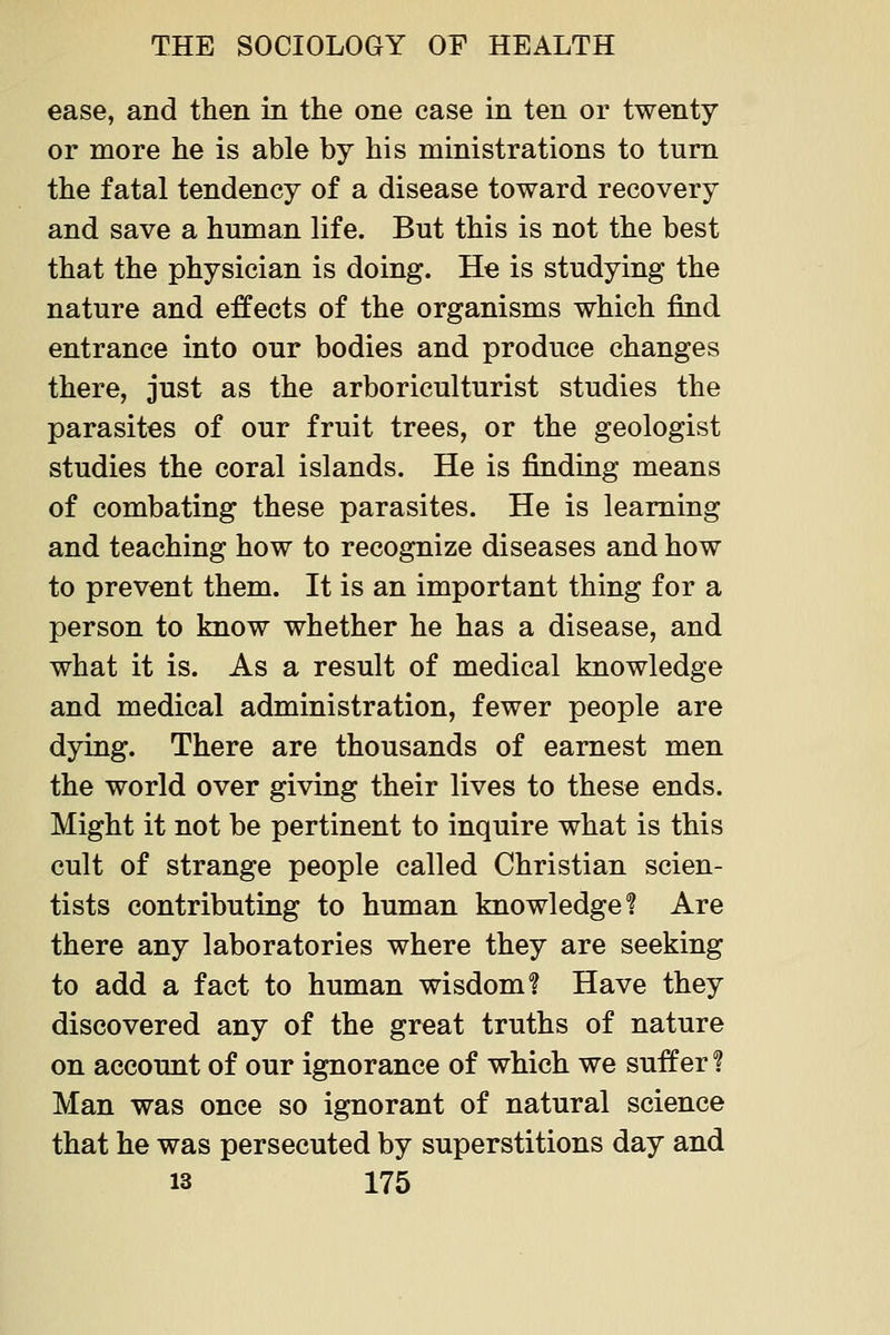 ease, and tlieii in the one case in ten or twenty or more he is able by his ministrations to turn the fatal tendency of a disease toward recovery and save a human life. But this is not the best that the physician is doing. He is studying the nature and effects of the organisms which find entrance into our bodies and produce changes there, just as the arboriculturist studies the parasites of our fruit trees, or the geologist studies the coral islands. He is finding means of combating these parasites. He is learning and teaching how to recognize diseases and how to prevent them. It is an important thing for a person to know whether he has a disease, and what it is. As a result of medical knowledge and medical administration, fewer people are dying. There are thousands of earnest men the world over giving their lives to these ends. Might it not be pertinent to inquire what is this cult of strange people called Christian scien- tists contributing to human knowledge! Are there any laboratories where they are seeking to add a fact to human wisdom? Have they discovered any of the great truths of nature on account of our ignorance of which we suffer ? Man was once so ignorant of natural science that he was persecuted by superstitions day and