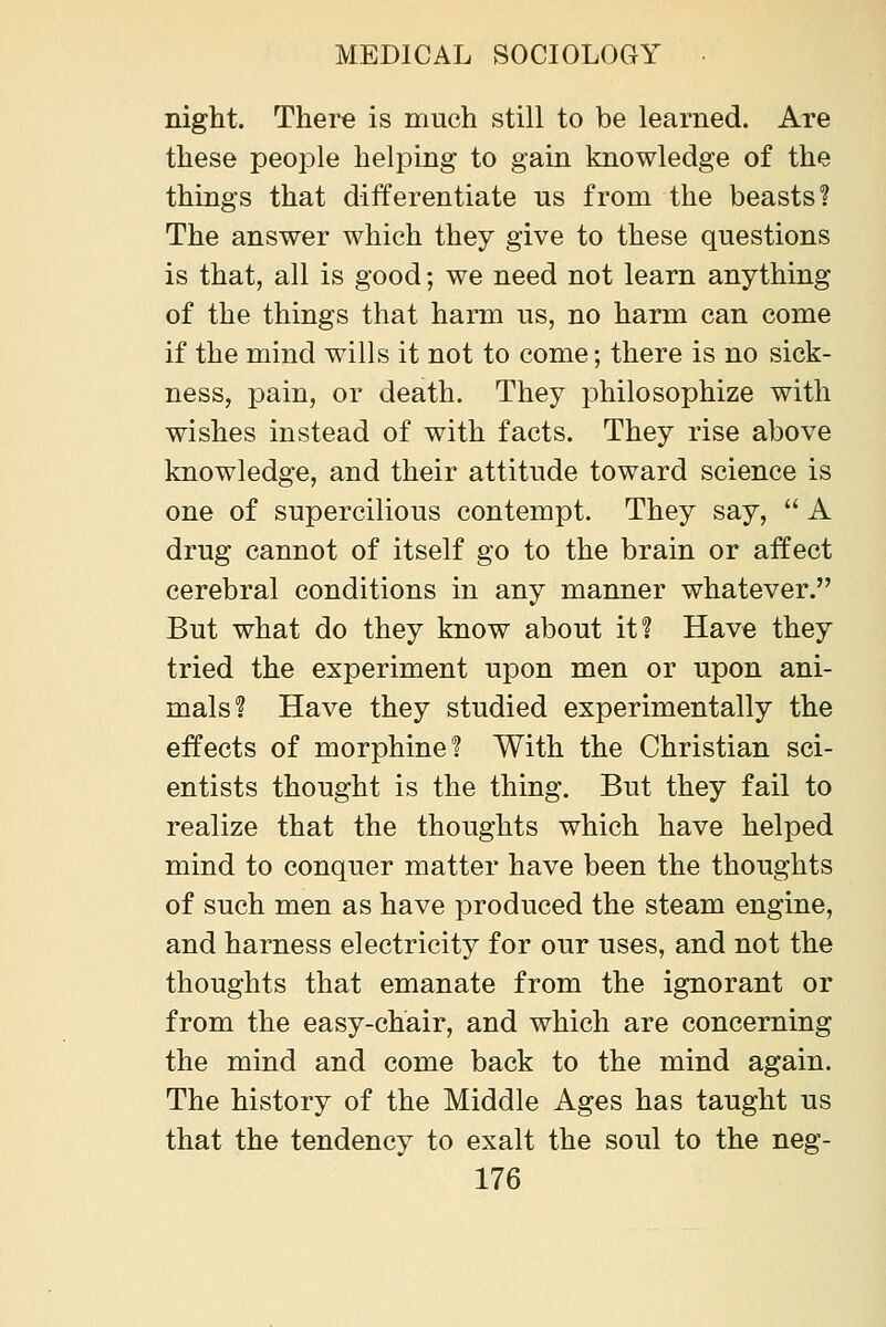 mght. There is much still to be learned. Are these people helping to gain knowledge of the things that differentiate us from the beasts'? The answer which they give to these questions is that, all is good; we need not learn anything of the things that harm us, no harm can come if the mind wills it not to come; there is no sick- ness, pain, or death. They philosophize with wishes instead of with facts. They rise above knowledge, and their attitude toward science is one of supercilious contempt. They say, A drug cannot of itself go to the brain or affect cerebral conditions in any manner whatever. But what do they know about it? Have they tried the experiment upon men or upon ani- mals? Have they studied experimentally the effects of morphine? With the Christian sci- entists thought is the thing. But they fail to realize that the thoughts which have helped mind to conquer matter have been the thoughts of such men as have produced the steam engine, and harness electricity for our uses, and not the thoughts that emanate from the ignorant or from the easy-chair, and which are concerning the mind and come back to the mind again. The history of the Middle Ages has taught us that the tendency to exalt the soul to the neg-