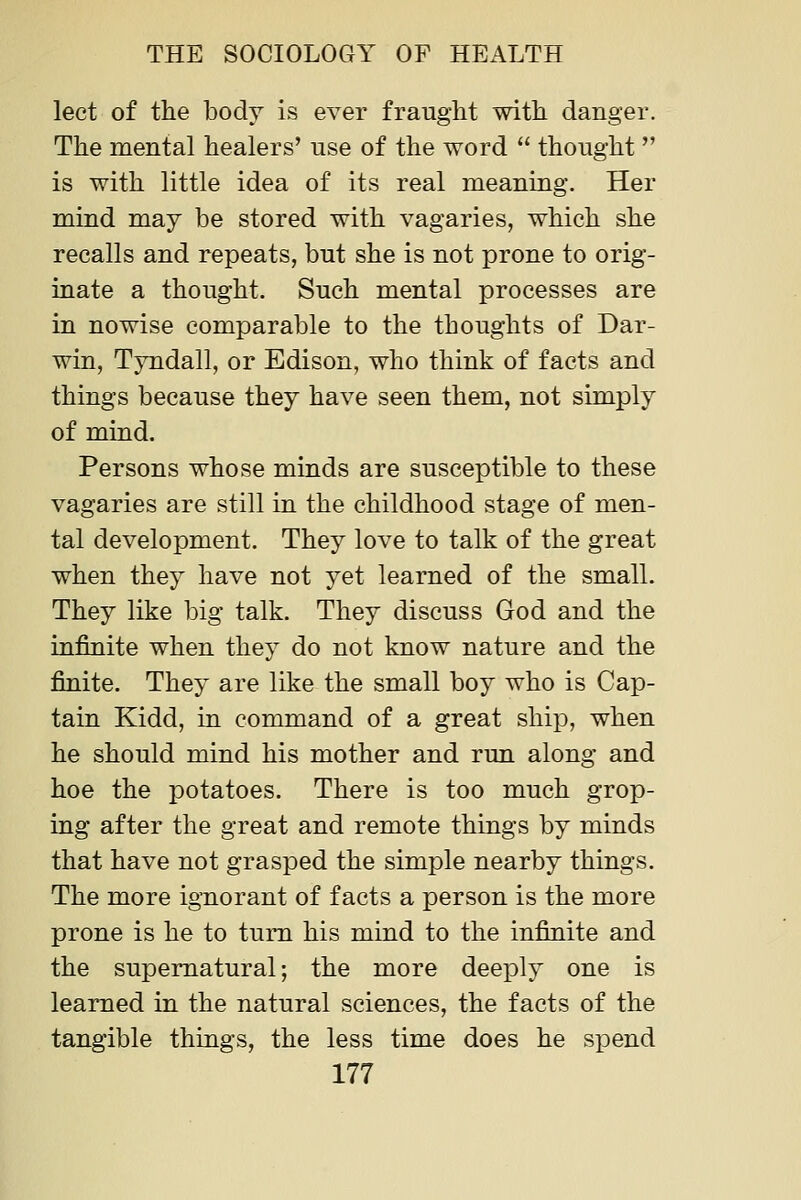 lect of the body is ever fraught with danger. The mental healers' use of the word thought is with little idea of its real meaning. Her mind may be stored with vagaries, which she recalls and repeats, but she is not prone to orig- inate a thought. Such mental processes are in nowise comparable to the thoughts of Dar- win, Tyndall, or Edison, who think of facts and things because they have seen them, not simply of mind. Persons whose minds are susceptible to these vagaries are still in the childhood stage of men- tal development. They love to talk of the great when they have not yet learned of the small. They like big talk. They discuss God and the infinite when they do not know nature and the finite. They are like the small boy who is Cap- tain Kidd, in command of a great ship, when he should mind his mother and run along and hoe the potatoes. There is too much grop- ing after the great and remote things by minds that have not grasped the simple nearby things. The more ignorant of facts a person is the more prone is he to turn his mind to the infinite and the supernatural; the more deeply one is learned in the natural sciences, the facts of the tangible things, the less time does he spend