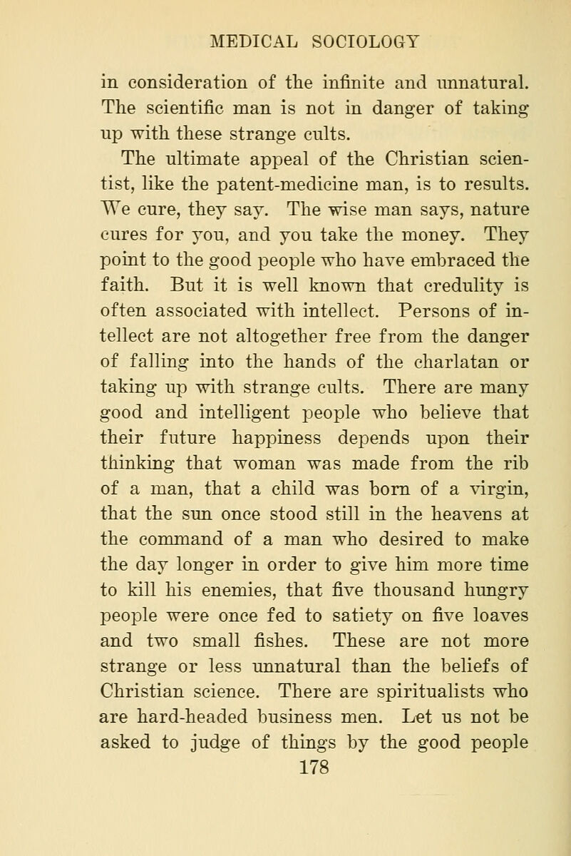 in consideration of tlie infinite and unnatural. The scientific man is not in danger of taking up with these strange cults. The ultimate appeal of the Christian scien- tist, like the patent-medicine man, is to results. We cure, they say. The wise man says, nature cures for you, and you take the money. They point to the good people who have embraced the faith. But it is well known that credulity is often associated with intellect. Persons of in- tellect are not altogether free from the danger of falling into the hands of the charlatan or taking up with strange cults. There are many good and intelligent people who believe that their future happiness depends upon their thinking that woman was made from the rib of a man, that a child was bom of a \drgin, that the sun once stood still in the heavens at the command of a man who desired to make the day longer in order to give him more time to kill his enemies, that five thousand hungry people were once fed to satiety on five loaves and two small fishes. These are not more strange or less unnatural than the beliefs of Christian science. There are spiritualists who are hard-headed business men. Let us not be asked to judge of things by the good people