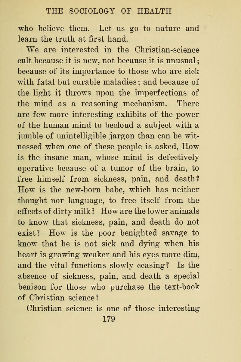 who believe them. Let us go to nature and learn the truth at first hand. We are interested in the Christian-science cult because it is new, not because it is unusual; because of its importance to those who are sick with fatal but curable maladies; and because of the light it throws upon the imperfections of the miad as a reasoning mechanism. There are few more interesting exhibits of the power of the human mind to becloud a subject with a jumble of unintelligible jargon than can be wit- nessed when one of these people is asked, How is the insane man, whose mind is defectively operative because of a tumor of the brain, to free himself from sickness, pain, and death? How is the new-bom babe, which has neither thought nor language, to free itself from the effects of dirty milk ? How are the lower animals to know that sickness, pain, and death do not exist? How is the poor benighted savage to know that he is not sick and dying when his heart is growing weaker and his eyes more dim, and the vital functions slowly ceasing? Is the absence of sickness, pain, and death a special benison for those who purchase the text-book of Christian science? Christian science is one of those interesting