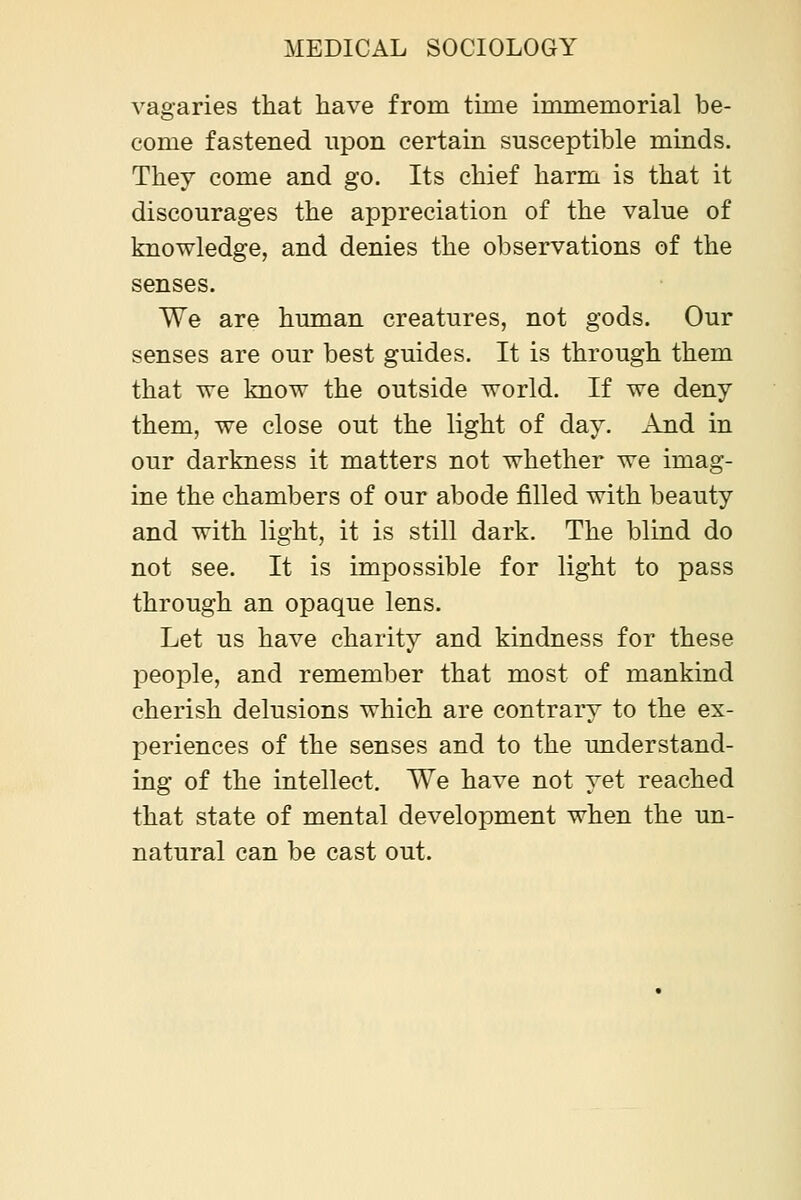 vagaries that liave from time immemorial be- come fastened upon certain susceptible minds. They come and go. Its chief harm is that it discourages the appreciation of the value of knowledge, and denies the observations of the senses. We are human creatures, not gods. Our senses are our best guides. It is through them that we know the outside world. If we deny them, we close out the light of day. And in our darkness it matters not whether we imag- ine the chambers of our abode filled with beauty and with light, it is still dark. The blind do not see. It is impossible for light to pass through an opaque lens. Let us have charity and kindness for these people, and remember that most of mankind cherish delusions which are contrary to the ex- periences of the senses and to the understand- ing of the intellect. We have not yet reached that state of mental development when the un- natural can be cast out.