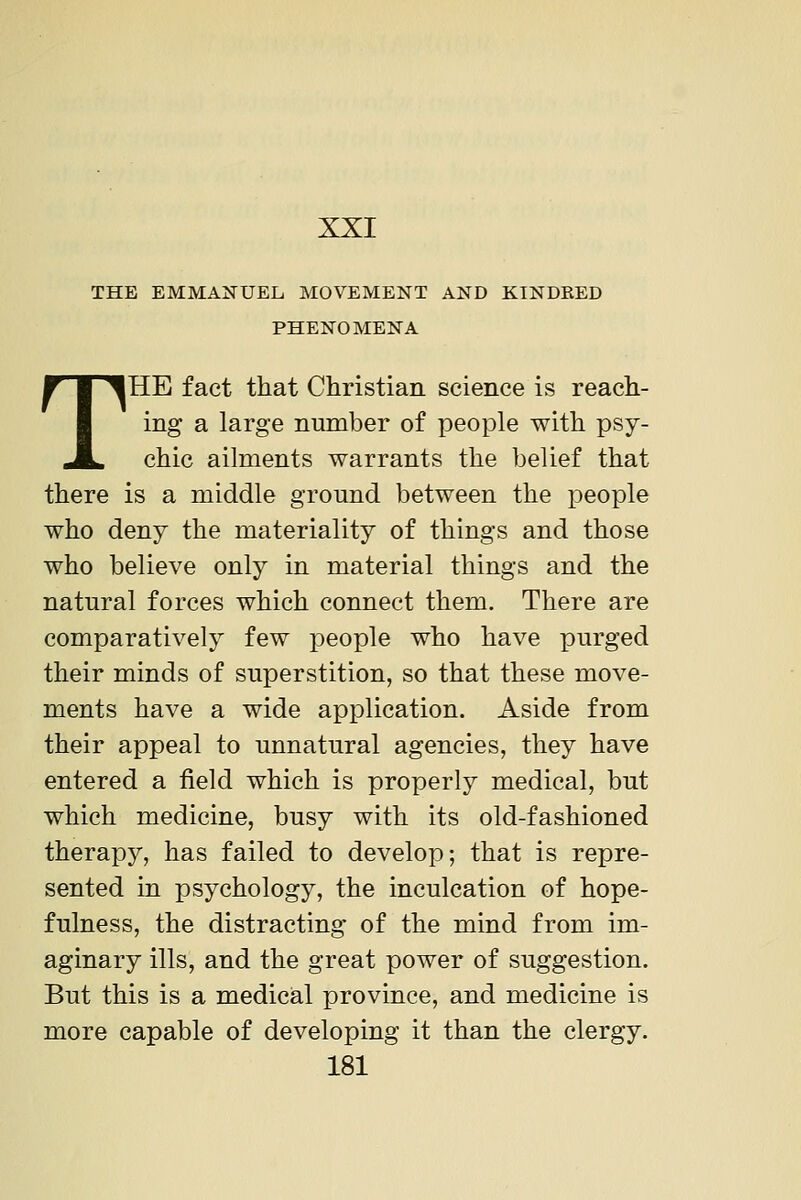 XXI THE EMMAITUEL MOVEMENT AND KINDEED PHENOMENA THE fact that Christian science is reach- ing a large number of people with psy- chic ailments warrants the belief that there is a middle ground between the people who deny the materiality of things and those who believe only in material things and the natural forces which connect them. There are comparatively few people who have purged their minds of superstition, so that these move- ments have a wide application. Aside from their appeal to unnatural agencies, they have entered a field which is properly medical, but which medicine, busy with its old-fashioned therapy, has failed to develop; that is repre- sented in psychology, the inculcation of hope- fulness, the distracting of the mind from im- aginary ills, and the great power of suggestion. But this is a medical province, and medicine is more capable of developing it than the clergy.