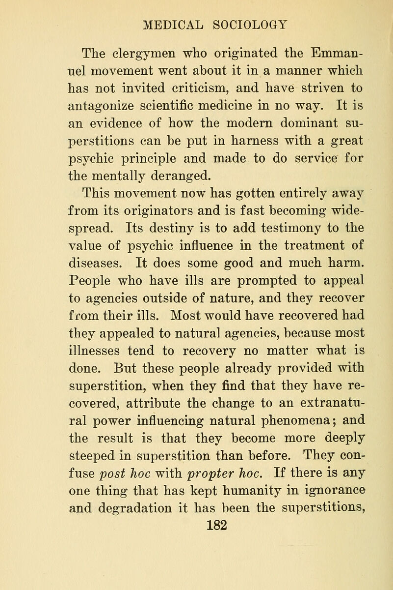The clergymen who originated the Emman- uel movement went about it in a manner which has not invited criticism, and have striven to antagonize scientific medicine in no way. It is an evidence of how the modem dominant su- perstitions can be put in harness with a great psychic principle and made to do service for the mentally deranged. This movement now has gotten entirely away from its originators and is fast becoming wide- spread. Its destiny is to add testimony to the value of psychic influence in the treatment of diseases. It does some good and much harm. People who have ills are prompted to appeal to agencies outside of nature, and they recover from their ills. Most would have recovered had they appealed to natural agencies, because most illnesses tend to recovery no matter what is done. But these people already provided with superstition, when they find that they have re- covered, attribute the change to an extranatu- ral power influencing natural phenomena; and the result is that they become more deeply steeped in superstition than before. They con- fuse post hoc with propter hoc. If there is any one thing that has kept humanity in ignorance and degradation it has been the superstitions,