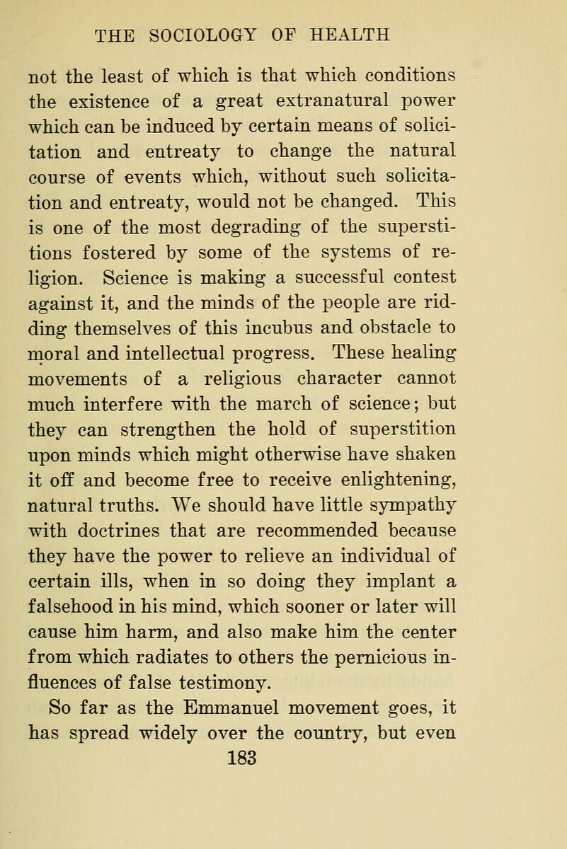 not the least of which is that which conditions the existence of a great extranatural power which can be induced by certain means of solici- tation and entreaty to change the natural course of events which, without such solicita- tion and entreaty, would not be changed. This is one of the most degrading of the supersti- tions fostered by some of the systems of re- ligion. Science is making a successful contest against it, and the minds of the people are rid- ding themselves of this incubus and obstacle to moral and intellectual progress. These healing movements of a religious character cannot much interfere with the march of science; but they can strengthen the hold of superstition upon minds which might otherwise have shaken it off and become free to receive enlightening, natural truths. We should have little sympathy with doctrines that are recommended because they have the power to relieve an individual of certain ills, when in so doing they implant a falsehood in his mind, which sooner or later will cause him harm, and also make him the center from which radiates to others the pernicious in- fluences of false testimony. So far as the Emmanuel movement goes, it has spread widely over the country, but even