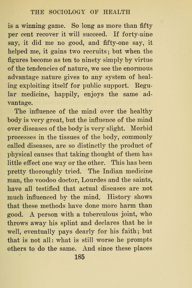 is a winning game. So long as more than fifty per cent recover it will succeed. If forty-nirie say, it did me no good, and fifty-one say, it helped me, it gains two recruits; but when the figures become as ten to ninety simply by virtue of the tendencies of nature, we see the enormous advantage nature gives to any system of heal- ing exploiting itself for public support. Eegu- lar medicine, happily, enjoys the same ad- vantage. The influence of the mind over the healthy body is very great, but the influence of the mind over diseases of the body is very slight. Morbid processes in the tissues of the body, commonly called diseases, are so distinctly the product of physical causes that takiQg thought of them has little effect one way or the other. This has been pretty thoroughly tried. The Indian medicine man, the voodoo doctor, Lourdes and the saints, have all testified that actual diseases are not much influenced by the mind. History shows that these methods have done more harm than good. A person with a tuberculous joint, who throws away his splint and declares that he is well, eventually pays dearly for his faith; but that is not all: what is still worse he prompts others to do the same. And since these places