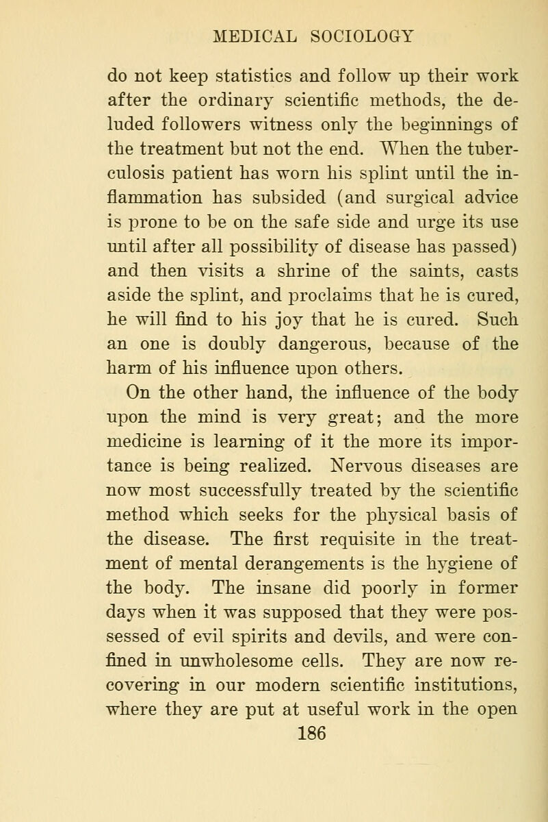 do not keep statistics and follow up their work after the ordinary scientific methods, the de- luded followers witness only the beginnings of the treatment but not the end. When the tuber- culosis patient has worn his splint until the in- flammation has subsided (and surgical advice is jDrone to be on the safe side and urge its use until after all possibility of disease has passed) and then visits a shrine of the saints, casts aside the splint, and proclaims that he is cured, he will find to his joy that he is cured. Such an one is doubly dangerous, because of the harm of his influence ujDon others. On the other hand, the influence of the body upon the mind is very great; and the more medicine is learning of it the more its impor- tance is being realized. Nervous diseases are now most successfully treated by the scientific method which seeks for the physical basis of the disease. The first requisite in the treat- ment of mental derangements is the hygiene of the body. The insane did poorly in former days when it was supposed that they were pos- sessed of evil spirits and devils, and were con- fined in unwholesome cells. They are now re- covering in our modern scientific institutions, where they are put at useful work in the open