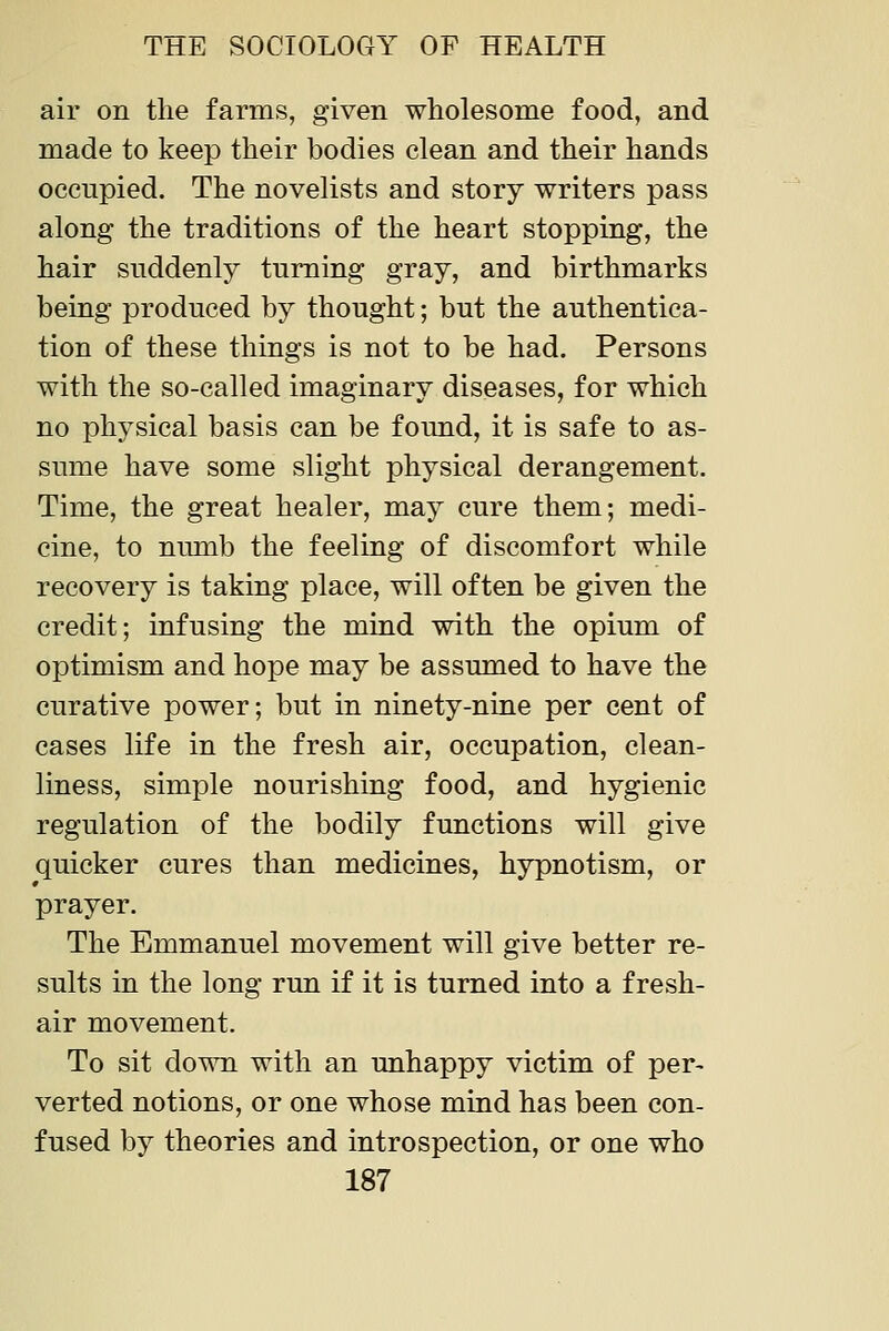air on the farms, given wholesome food, and made to keep their bodies clean and their hands occupied. The novelists and story writers pass along the traditions of the heart stopping, the hair suddenly turning gray, and birthmarks being produced by thought; but the authentica- tion of these things is not to be had. Persons with the so-called imaginary diseases, for which no physical basis can be found, it is safe to as- sume have some slight physical derangement. Time, the great healer, may cure them; medi- cine, to numb the feeling of discomfort while recovery is taking place, will often be given the credit; infusing the mind with the opium of oiDtimism and hope may be assumed to have the curative power; but in ninety-nine per cent of cases life in the fresh air, occupation, clean- liness, simple nourishing food, and hygienic regulation of the bodily functions will give quicker cures than medicines, hypnotism, or prayer. The Emmanuel movement will give better re- sults in the long run if it is turned into a fresh- air movement. To sit down with an unhappy victim of per- verted notions, or one whose mind has been con- fused by theories and introspection, or one who