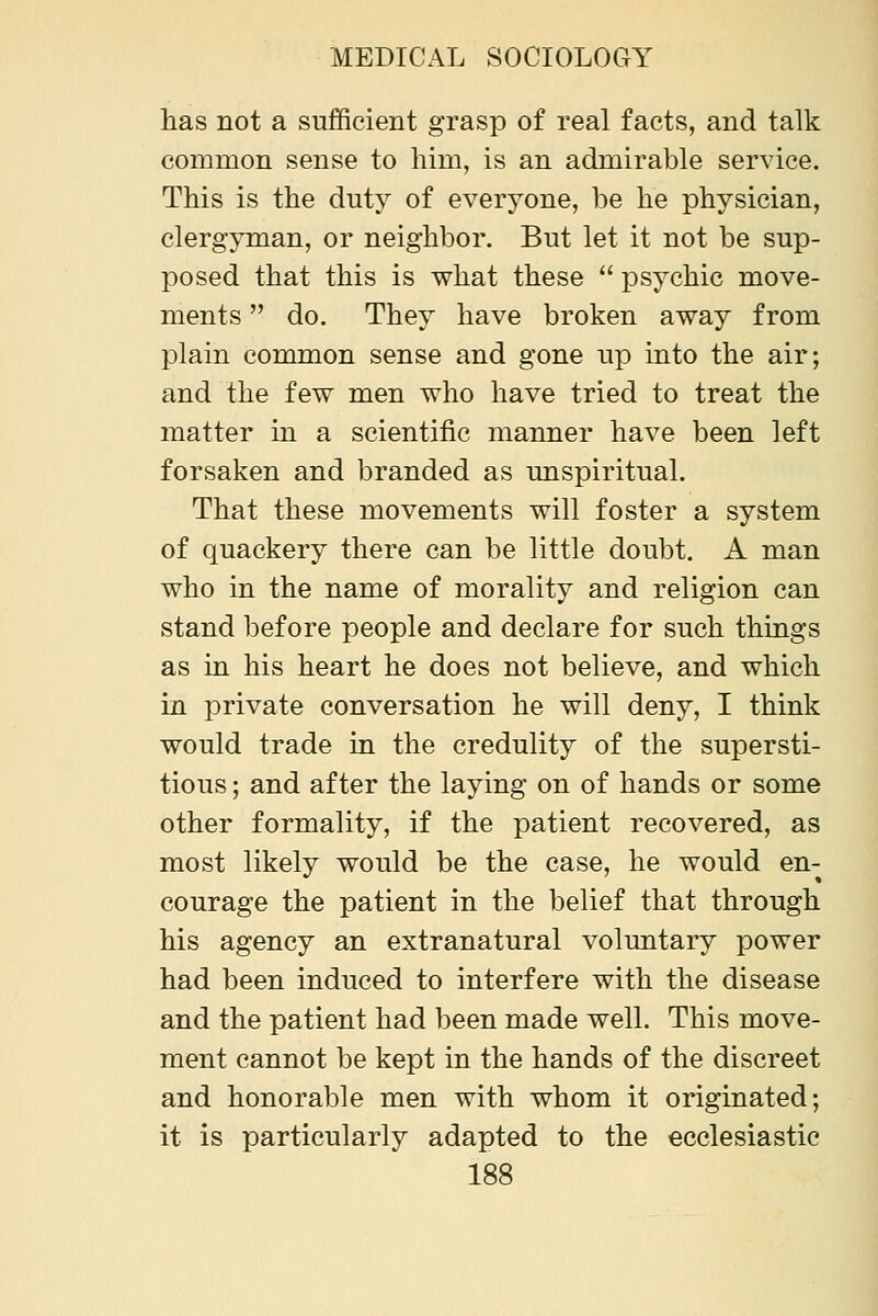 lias not a sufficient grasp of real facts, and talk common sense to him, is an admirable service. This is the duty of everyone, be he physician, clergyman, or neighbor. But let it not be sup- posed that this is what these psychic move- ments do. They have broken away from plain common sense and gone up into the air; and the few men who have tried to treat the matter in a scientific manner have been left forsaken and branded as unspiritual. That these movements will foster a system of quackery there can be little doubt. A man who in the name of morality and religion can stand before people and declare for such things as in his heart he does not believe, and which in private conversation he will deny, I think would trade in the credulity of the supersti- tious ; and after the laying on of hands or some other formality, if the patient recovered, as most likely would be the case, he would en- courage the patient in the belief that through his agency an extranatural voluntary power had been induced to interfere with the disease and the patient had been made well. This move- ment cannot be kept in the hands of the discreet and honorable men with whom it originated; it is particularly adapted to the ecclesiastic